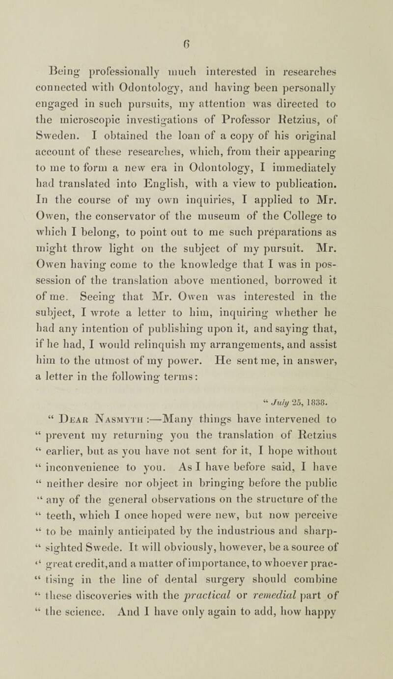 Being professionally much interested in researches connected with Odontology, and having been personally engaged in such pursuits, my attention was directed to the microscopic investigations of Professor Betzius, of Sweden. I obtained the loan of a copy of his original account of these researches, which, from their appearing to me to form a new era in Odontology, I immediately had translated into English, with a view to publication. In the course of my own inquiries, I applied to Mr. Owen, the conservator of the museum of the College to which I belong, to point out to me such preparations as might throw light on the subject of my pursuit. Mr. Owen having come to the knowledge that I was in pos¬ session of the translation above mentioned, borrowed it of me. Seeing* that Mr. Owen was interested in the subject, I wrote a letter to him, inquiring whether he had any intention of publishing upon it, and saying that, if he had, I would relinquish my arrangements, and assist him to the utmost of my power. He sent me, in answer, a letter in the following terms: “ July 25, 1838. “ Hear Nasmyth :—Many things have intervened to “ prevent my returning you the translation of Retzius “ earlier, but as you have not sent for it, I hope without “ inconvenience to you. As I have before said, I have “ neither desire nor object in bringing before the public “ any of the general observations on the structure of the “ teeth, which I once hoped were new, but now perceive “ to be mainly anticipated by the industrious and sharp- “ sighted Swede. It will obviously, however, be a source of ‘‘ great credit,and a matter of importance, to whoever prac- “ tising in the line of dental surgery should combine “ these discoveries with the practical or remedial part of the science. And 1 have only again to add, how happy U