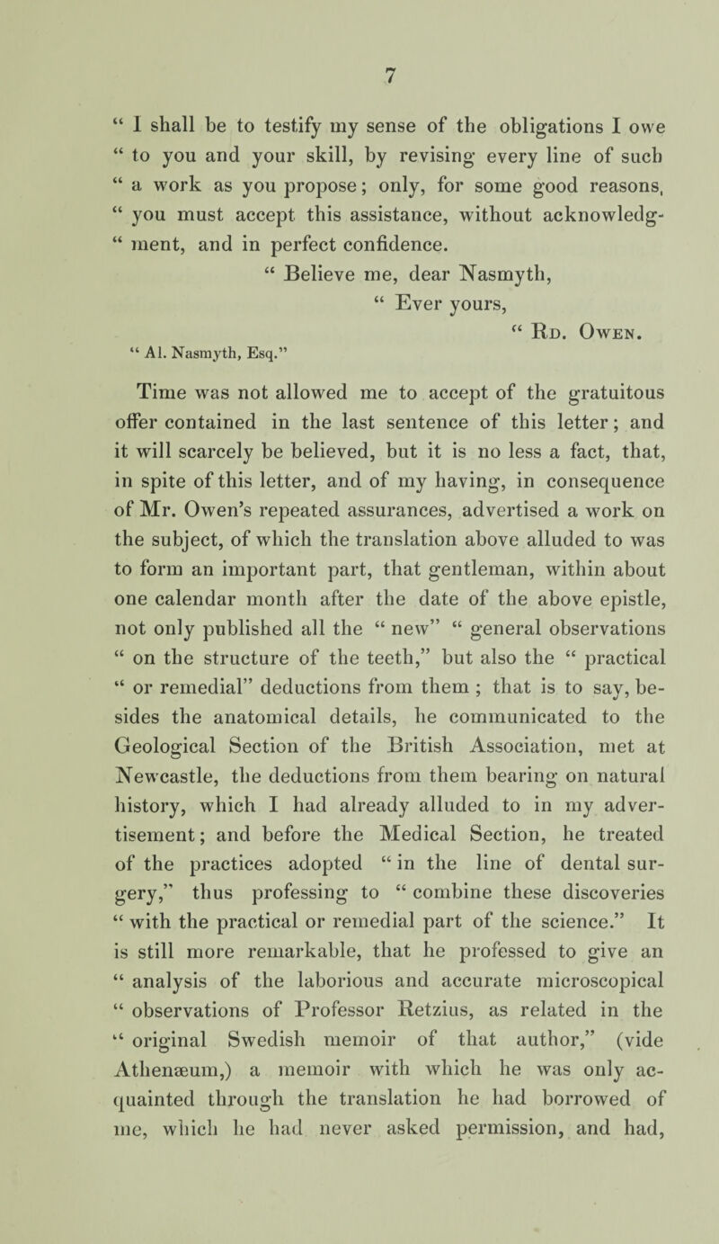 “ 1 shall be to testify my sense of the obligations I owe “ to you and your skill, by revising every line of such “ a work as you propose; only, for some good reasons, “ you must accept this assistance, without acknowledg- “ ment, and in perfect confidence. “ Believe me, dear Nasmyth, “ Ever yours, “ Rd. Owen. “ Al. Nasmyth, Esq.” Time was not allowed me to accept of the gratuitous offer contained in the last sentence of this letter; and it will scarcely be believed, but it is no less a fact, that, in spite of this letter, and of my having, in consequence of Mr. Owen’s repeated assurances, advertised a work on the subject, of which the translation above alluded to was to form an important part, that gentleman, within about one calendar month after the date of the above epistle, not only published all the “ new” “ general observations “ on the structure of the teeth,” but also the “ practical “ or remedial” deductions from them ; that is to say, be¬ sides the anatomical details, he communicated to the Geological Section of the British Association, met at Newcastle, the deductions from them bearing on natural history, which I had already alluded to in my adver¬ tisement; and before the Medical Section, he treated of the practices adopted “ in the line of dental sur¬ gery,” thus professing to “ combine these discoveries “ with the practical or remedial part of the science.” It is still more remarkable, that he professed to give an “ analysis of the laborious and accurate microscopical “ observations of Professor Retzius, as related in the “ original Swedish memoir of that author,” (vide Athenaeum,) a memoir with which he was only ac¬ quainted through the translation he had borrowed of me, which he had never asked permission, and had,