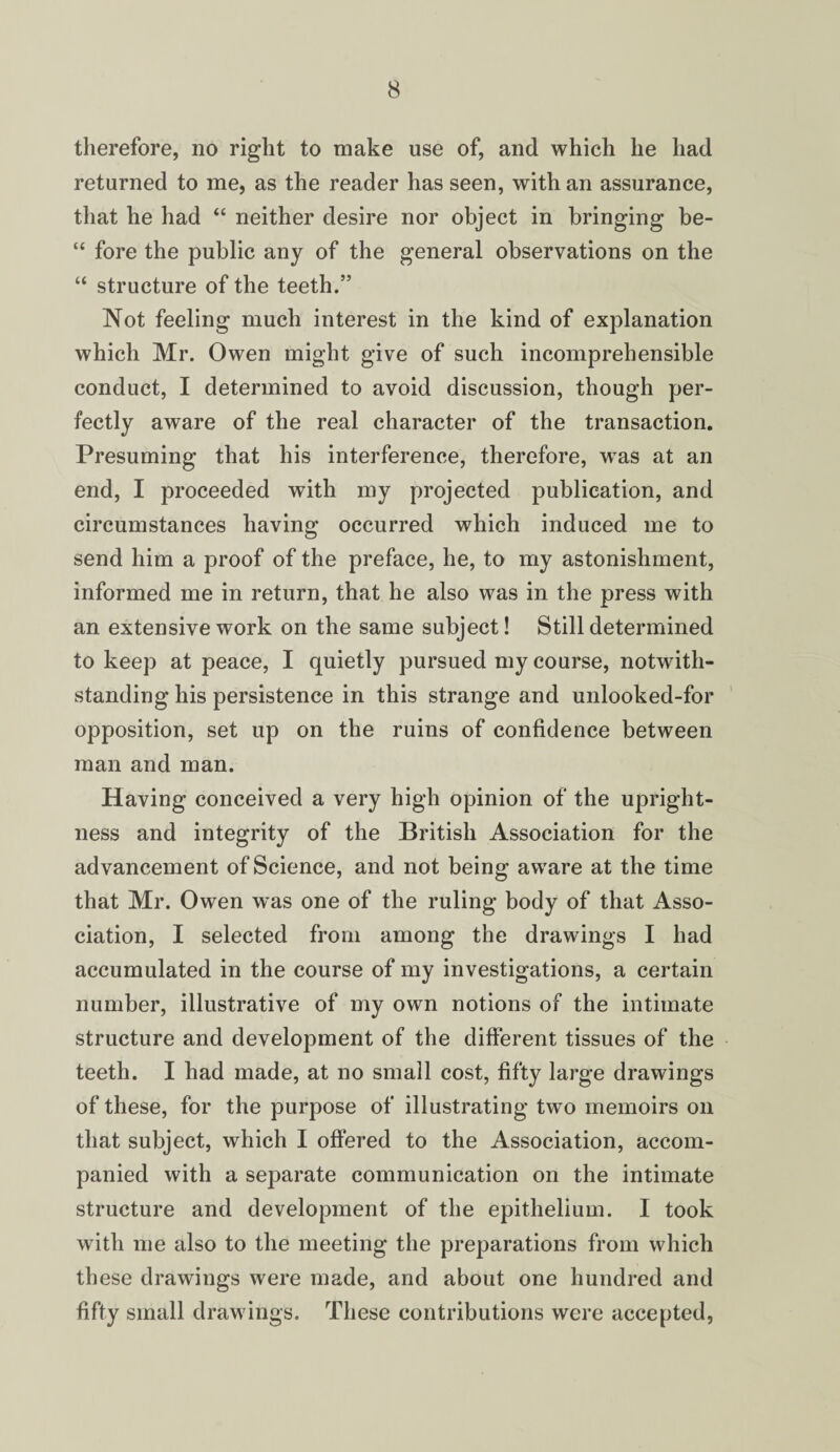 therefore, no right to make use of, and which he had returned to me, as the reader has seen, with an assurance, that he had “ neither desire nor object in bringing be- “ fore the public any of the general observations on the “ structure of the teeth.” Not feeling much interest in the kind of explanation which Mr. Owen might give of such incomprehensible conduct, I determined to avoid discussion, though per¬ fectly aware of the real character of the transaction. Presuming that his interference, therefore, wras at an end, I proceeded with my projected publication, and circumstances having occurred which induced me to send him a proof of the preface, he, to my astonishment, informed me in return, that he also was in the press with an extensive work on the same subject! Still determined to keep at peace, I quietly pursued my course, notwith¬ standing his persistence in this strange and unlooked-for opposition, set up on the ruins of confidence between man and man. Having conceived a very high opinion of the upright¬ ness and integrity of the British Association for the advancement of Science, and not being aware at the time that Mr. Owen was one of the ruling body of that Asso¬ ciation, I selected from among the drawings I had accumulated in the course of my investigations, a certain number, illustrative of my own notions of the intimate structure and development of the different tissues of the teeth. I had made, at no small cost, fifty large drawings of these, for the purpose of illustrating two memoirs on that subject, which I offered to the Association, accom¬ panied with a separate communication on the intimate structure and development of the epithelium. I took with me also to the meeting the preparations from which these drawings were made, and about one hundred and fifty small drawings. These contributions were accepted,