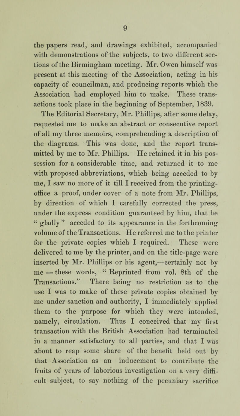 the papers read, and drawings exhibited, accompanied with demonstrations of the subjects, to two different sec¬ tions of the Birmingham meeting. Mr. Owen himself was present at this meeting of the Association, acting in his capacity of councilman, and producing reports which the Association had employed him to make. These trans¬ actions took place in the beginning of September, 1839. The Editorial Secretary, Mr. Phillips, after some delay, requested me to make an abstract or consecutive report of all my three memoirs, comprehending a description of the diagrams. This was done, and the report trans- •> mitted by me to Mr. Phillips. He retained it in his pos¬ session for a considerable time, and returned it to me with proposed abbreviations, which being acceded to by me, I saw no more of it till I received from the printing- office a proof, under cover of a note from Mr. Phillips, by direction of which I carefully corrected the press, under the express condition guaranteed by him, that he “ gladly” acceded to its appearance in the forthcoming volume of the Transactions. He referred me to the printer for the private copies which I required. These were delivered to me by the printer, and on the title-page were inserted by Mr. Phillips or his agent,—certainly not by me — these words, “ Reprinted from vol. 8th of the Transactions.” There being no restriction as to the use I was to make of these private copies obtained by me under sanction and authority, I immediately applied them to the purpose for which they were intended, namely, circulation. Thus I conceived that my first transaction with the British Association had terminated in a manner satisfactory to all parties, and that I was about to reap some share of the benefit held out by that Association as an inducement to contribute the fruits of years of laborious investigation on a very diffi¬ cult subject, to say nothing of the pecuniary sacrifice