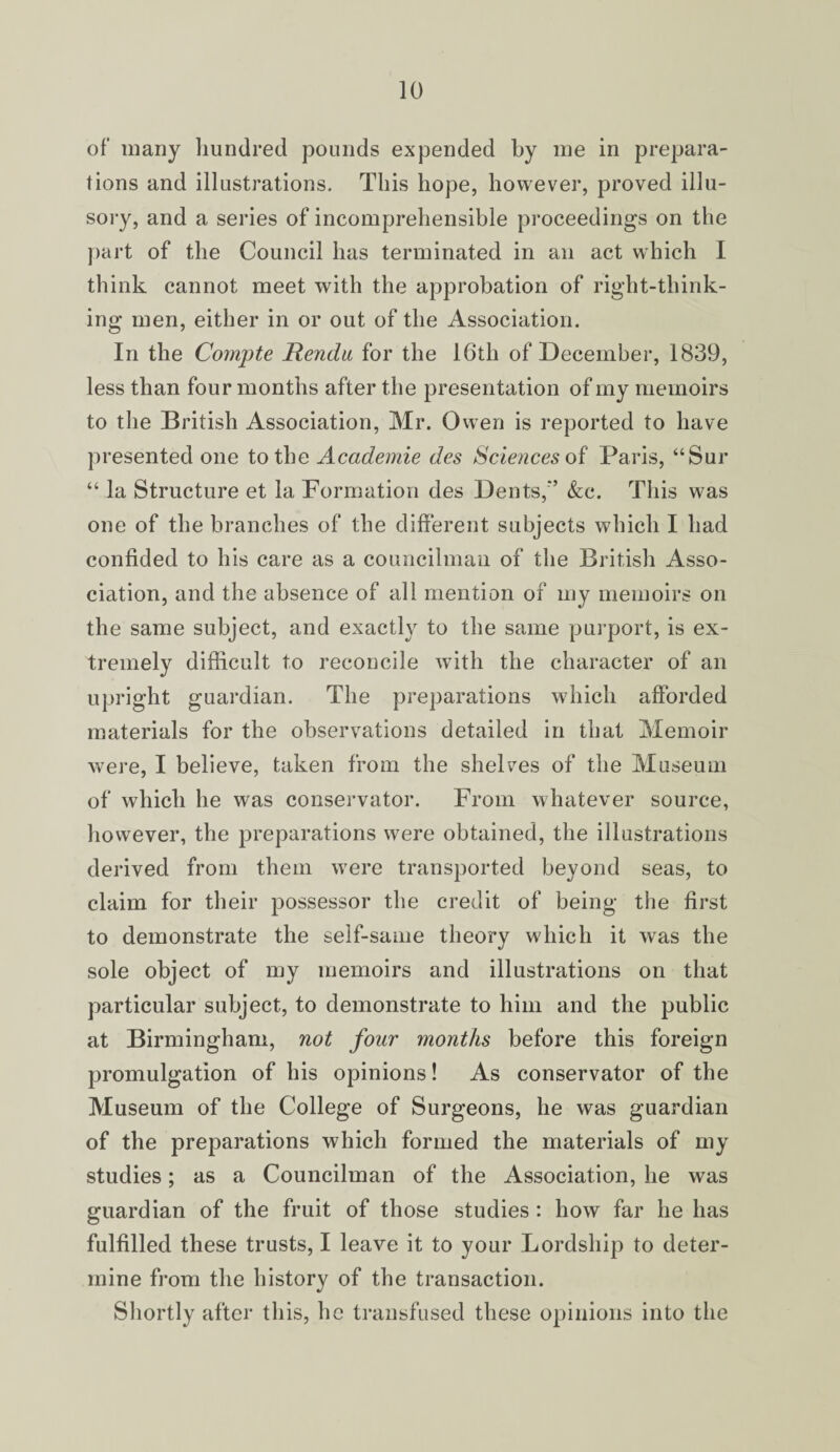 of many hundred pounds expended by me in prepara¬ tions and illustrations. This hope, however, proved illu¬ sory, and a series of incomprehensible proceedings on the part of the Council has terminated in an act which I think cannot meet with the approbation of right-think¬ ing men, either in or out of the Association. In the Comjjte Rendu for the 16th of December, 1839, less than four months after the presentation of my memoirs to the British Association, Mr. Owen is reported to have presented one to the Academie des Sciences of Paris, “Sur “ la Structure et la Formation des Dents,’’ &c. This was one of the branches of the different subjects which I had confided to his care as a councilman of the British Asso¬ ciation, and the absence of all mention of my memoirs on the same subject, and exactly to the same purport, is ex¬ tremely difficult to reconcile with the character of an upright guardian. The preparations which afforded materials for the observations detailed in that Memoir were, I believe, taken from the shelves of the Museum of which he was conservator. From whatever source, however, the preparations were obtained, the illustrations derived from them were transported beyond seas, to claim for their possessor the credit of being the first to demonstrate the self-same theory which it was the sole object of my memoirs and illustrations on that particular subject, to demonstrate to him and the public at Birmingham, not four months before this foreign promulgation of his opinions! As conservator of the Museum of the College of Surgeons, he was guardian of the preparations which formed the materials of my studies; as a Councilman of the Association, he was guardian of the fruit of those studies : how far he has fulfilled these trusts, I leave it to your Lordship to deter¬ mine from the history of the transaction. Shortly after this, he transfused these opinions into the