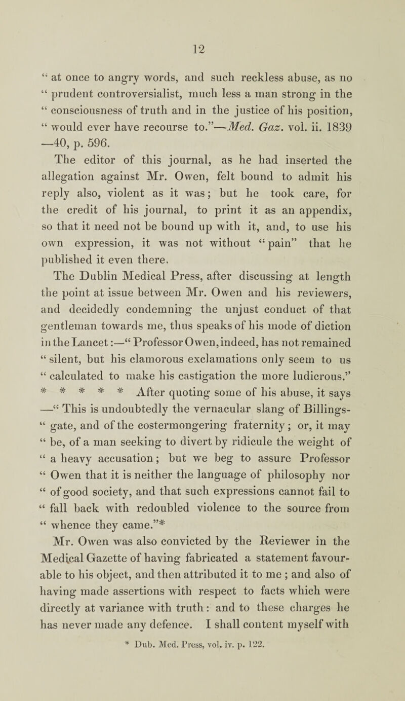 “ at once to angry words, and such reckless abuse, as no “ prudent controversialist, much less a man strong in the “ consciousness of truth and in the justice of his position, “ would ever have recourse to.”—Med. Gaz. vol. ii. 1839 —40, p. 596. The editor of this journal, as he had inserted the allegation against Mr. Owen, felt bound to admit his reply also, violent as it was; but he took care, for the credit of his journal, to print it as an appendix, so that it need not be bound up with it, and, to use his own expression, it was not without “ pain” that he published it even there. The Dublin Medical Press, after discussing at length the point at issue between Mr. Owen and his reviewers, and decidedly condemning the unjust conduct of that gentleman towards me, thus speaks of his mode of diction in the Lancet:—“ Professor Owen, indeed, has not remained “ silent, but his clamorous exclamations only seem to us “ calculated to make his castigation the more ludicrous.” # # # # # After quoting some of his abuse, it says —“ This is undoubtedly the vernacular slang of Billings- “ gate, and of the costermongering fraternity; or, it may “ be, of a man seeking to divert by ridicule the weight of “ a heavy accusation; but we beg to assure Professor “ Owen that it is neither the language of philosophy nor “ of good society, and that such expressions cannot fail to “ fall back with redoubled violence to the source from “ whence they came.”# Mr. Owen was also convicted by the Reviewer in the Medical Gazette of having fabricated a statement favour¬ able to his object, and then attributed it to me ; and also of having made assertions with respect to facts which were directly at variance with truth: and to these charges he has never made any defence. I shall content myself with * Dub. Med. Press, vol. iv. p. 122.