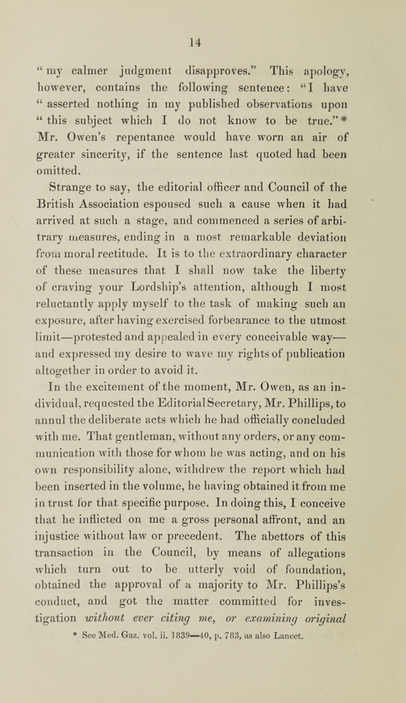 “ my calmer judgment disapproves.” This apology, however, contains the following sentence: “I have “ asserted nothing in my published observations upon “this subject which I do not know to be true.” # Mr. Owen’s repentance would have worn an air of greater sincerity, if the sentence last quoted had been omitted. Strange to say, the editorial officer and Council of the British Association espoused such a cause when it had arrived at such a stage, and commenced a series of arbi¬ trary measures, ending in a most remarkable deviation from moral rectitude. It is to the extraordinary character of these measures that I shall now take the liberty of craving your Lordship’s attention, although I most reluctantly apply myself to the task of making such an exposure, after having exercised forbearance to the utmost limit—protested atid appealed in every conceivable way— and expressed my desire to wave my rights of publication altogether in order to avoid it. In the excitement of the moment, Mr. Owen, as an in¬ dividual, requested the Editorial Secretary, Mr. Phillips, to annul the deliberate acts which he had officially concluded with me. That gentleman, without any orders, or any com¬ munication with those for whom he was acting, and on his own responsibility alone, withdrew the report which had been inserted in the volume, he having obtained it from me in trust for that specific purpose. In doing this, I conceive that he inflicted on me a gross personal affront, and an injustice without law or precedent. The abettors of this transaction in the Council, by means of allegations which turn out to be utterly void of foundation, obtained the approval of a majority to Mr. Phillips’s conduct, and got the matter committed for inves¬ tigation without ever citing me, or examining original * See 'Med. Gaz. vol. ii. 1839—40, p. 783, as also Lancet.