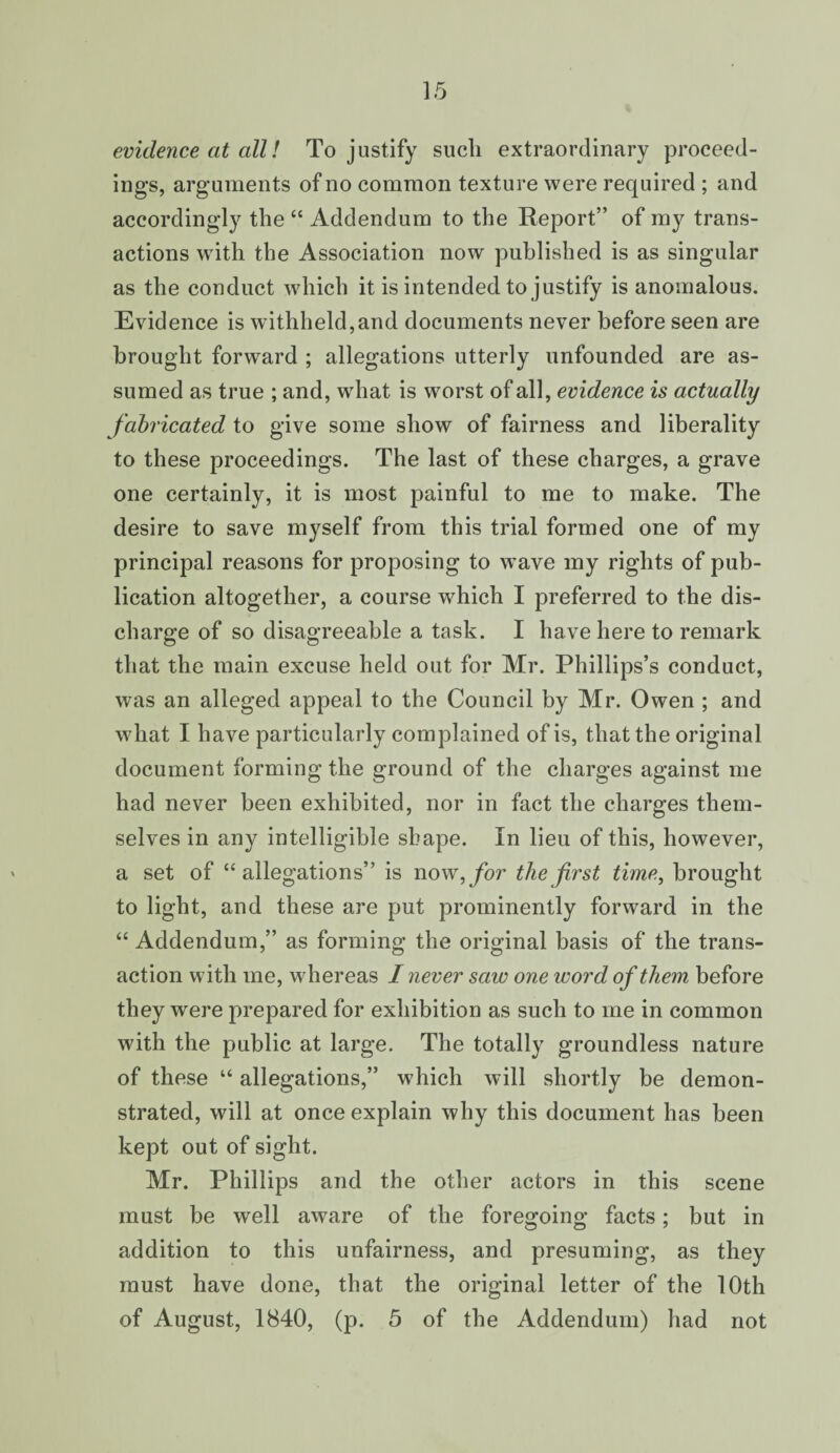 evidence at all! To justify such extraordinary proceed¬ ings, arguments of no common texture were required ; and accordingly the “ Addendum to the Report” of my trans¬ actions with the Association now published is as singular as the conduct which it is intended to justify is anomalous. Evidence is withheld,and documents never before seen are brought forward ; allegations utterly unfounded are as¬ sumed as true ; and, what is worst of all, evidence is actually fabricated to give some show of fairness and liberality to these proceedings. The last of these charges, a grave one certainly, it is most painful to me to make. The desire to save myself from this trial formed one of my principal reasons for proposing to wave my rights of pub¬ lication altogether, a course which I preferred to the dis¬ charge of so disagreeable a task. I have here to remark that the main excuse held out for Mr. Phillips’s conduct, was an alleged appeal to the Council by Mr. Owen ; and what I have particularly complained of is, that the original document forming the ground of the charges against me had never been exhibited, nor in fact the charges them¬ selves in any intelligible shape. In lieu of this, however, a set of “allegations” is now, for the first time, brought to light, and these are put prominently forward in the “ Addendum,” as forming the original basis of the trans¬ action with me, whereas I never saw one word of them before they were prepared for exhibition as such to me in common with the public at large. The totally groundless nature of these “ allegations,” which will shortly be demon¬ strated, will at once explain why this document has been kept out of sight. Mr. Phillips and the other actors in this scene must be wTell aware of the foregoing facts; but in addition to this unfairness, and presuming, as they must have done, that the original letter of the 10th
