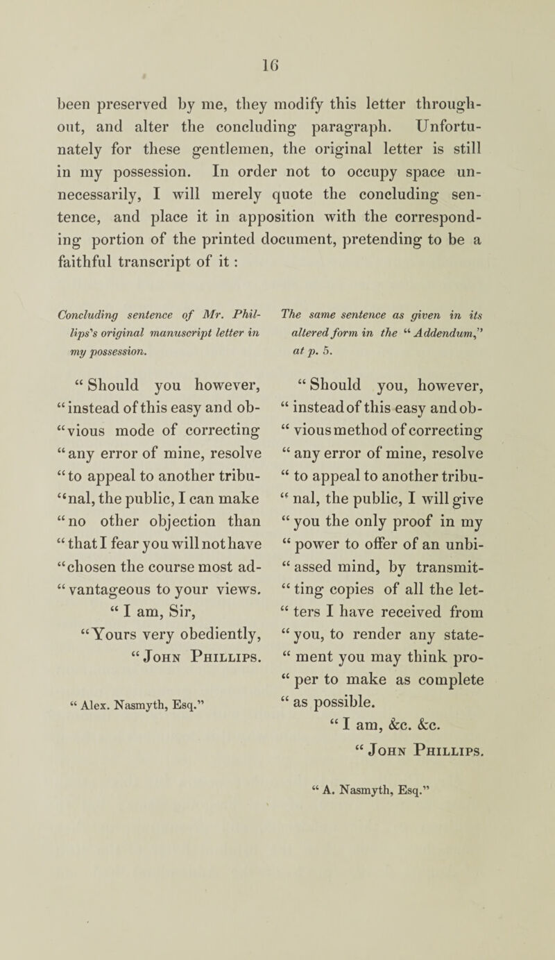 been preserved by me, they modify this letter through¬ out, and alter the concluding paragraph. Unfortu¬ nately for these gentlemen, the original letter is still in my possession. In order not to occupy space un¬ necessarily, I will merely quote the concluding sen¬ tence, and place it in apposition with the correspond¬ ing portion of the printed document, pretending to be a faithful transcript of it: Concluding sentence of Mr. Phil¬ lips's original manuscript letter in my possession. “ Should you however, “ instead of this easy and ob- “vious mode of correcting “any error of mine, resolve “ to appeal to another tribu¬ nal, the public, I can make “no other objection than “ that I fear you will not have “chosen the course most ad- “ vantageous to your views. “ I am, Sir, “Yours very obediently, “John Phillips. “ Alex. Nasmyth, Esq.” The same sentence as given in its altered form in the “ Addendum at p. 5. “ Should you, however, “ instead of this easy andob- “ vious method of correcting “ any error of mine, resolve “ to appeal to another tribu- “ nal, the public, I will give “ you the only proof in my “ power to offer of an unbi- “ assed mind, by transmit- “ ting copies of all the let- “ ters I have received from “ you, to render any state- “ ment you may think pro- “ per to make as complete “ as possible. “ I am, &c. Sec. “ John Phillips, “ A. Nasmyth, Esq.”