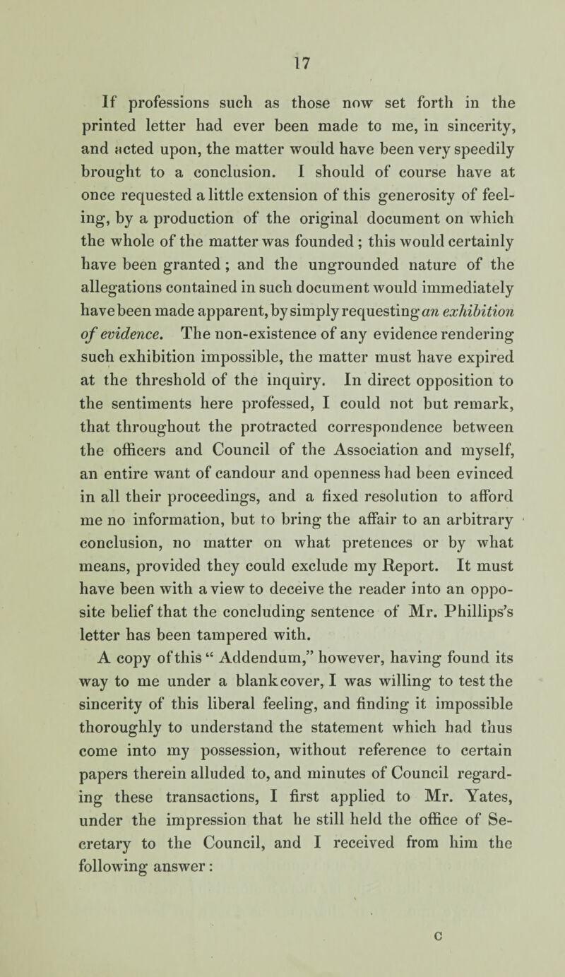 If professions such as those now set forth in the printed letter had ever been made to me, in sincerity, and Hcted upon, the matter would have been very speedily brought to a conclusion. I should of course have at once requested a little extension of this generosity of feel¬ ing, by a production of the original document on which the whole of the matter was founded; this would certainly have been granted; and the ungrounded nature of the allegations contained in such document would immediately have been made apparent, by simply requesting cm exhibition of evidence. The non-existence of any evidence rendering such exhibition impossible, the matter must have expired at the threshold of the inquiry. In direct opposition to the sentiments here professed, I could not but remark, that throughout the protracted correspondence between the officers and Council of the Association and myself, an entire want of candour and openness had been evinced in all their proceedings, and a fixed resolution to afford me no information, but to bring the affair to an arbitrary conclusion, no matter on what pretences or by what means, provided they could exclude my Report. It must have been with a view to deceive the reader into an oppo¬ site belief that the concluding sentence of Mr. Phillips’s letter has been tampered with. A copy of this “ Addendum,” however, having found its way to me under a blank cover, I was willing to test the sincerity of this liberal feeling, and finding it impossible thoroughly to understand the statement which had thus come into my possession, without reference to certain papers therein alluded to, and minutes of Council regard¬ ing these transactions, I first applied to Mr. Yates, under the impression that he still held the office of Se¬ cretary to the Council, and I received from him the following answer: c