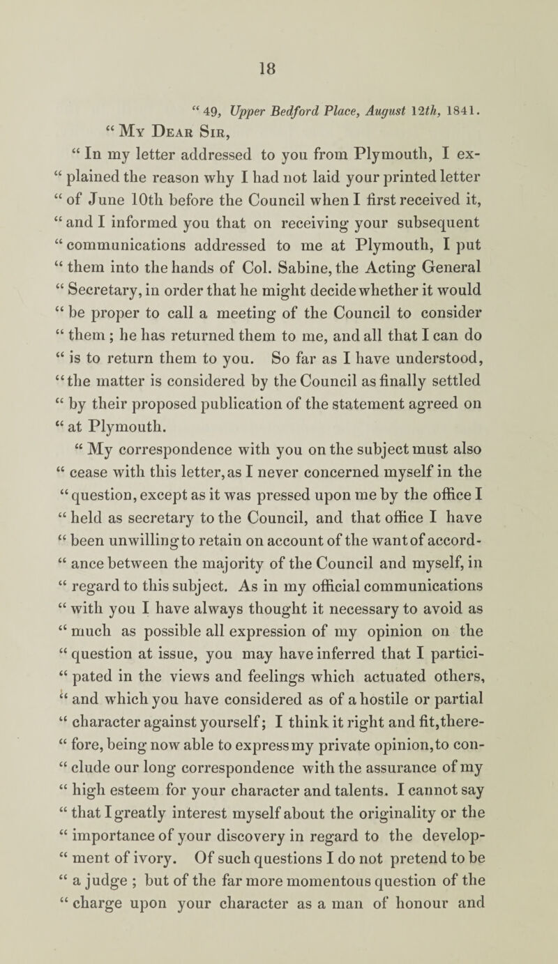 “ 49, Upper Bedford Place, August 12th, 1841. “ My Dear Sir, “ In my letter addressed to you from Plymouth, I ex- “ plained the reason why I had not laid your printed letter “ of June 10th before the Council when I first received it, “ and I informed you that on receiving your subsequent “ communications addressed to me at Plymouth, I put “ them into the hands of Col. Sabine, the Acting General “ Secretary, in order that he might decide whether it would “ be proper to call a meeting of the Council to consider “ them ; he has returned them to me, and all that I can do “ is to return them to you. So far as I have understood, “the matter is considered by the Council as finally settled “ by their proposed publication of the statement agreed on “ at Plymouth. “My correspondence with you on the subject must also “ cease with this letter, as I never concerned myself in the “ question, except as it was pressed upon me by the office I “ held as secretary to the Council, and that office I have “ been unwilling to retain on account of the want of accord- “ ance between the majority of the Council and myself, in “ regard to this subject. As in my official communications “ with you I have always thought it necessary to avoid as “ much as possible all expression of my opinion on the “ question at issue, you may have inferred that I partici- “ pated in the views and feelings which actuated others, “ and which you have considered as of a hostile or partial “ character against yourself; I think it right and fit,there- “ fore, being now able to express my private opinion, to con- “ elude our long correspondence with the assurance of my “ high esteem for your character and talents. I cannot say “ that I greatly interest myself about the originality or the “ importance of your discovery in regard to the develop- “ ment of ivory. Of such questions I do not pretend to be “ a judge ; but of the far more momentous question of the “ charge upon your character as a man of honour and