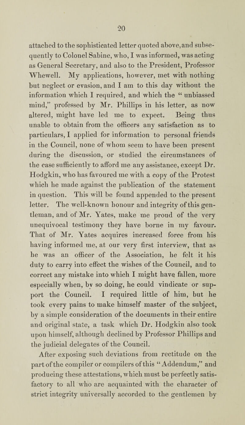 attached to the sophisticated letter quoted above,and subse¬ quently to Colonel Sabine, who, I was informed, was acting as General Secretary, and also to the President, Professor Whewell. My applications, however, met with nothing but neglect or evasion, and I am to this day without the information which I required, and which the “ unbiassed mind,” professed by Mr. Phillips in his letter, as now altered, might have led me to expect. Being thus unable to obtain from the officers any satisfaction as to particulars, I applied for information to personal friends in the Council, none of whom seem to have been present during the discussion, or studied the circumstances of the case sufficiently to afford me any assistance, except Dr. Hodgkin, who has favoured me with a copy of the Protest which he made against the publication of the statement in question. This will be found appended to the present letter. The well-known honour and integrity of this gen¬ tleman, and of Mr. Yates, make me proud of the very unequivocal testimony they have borne in my favour. That of Mr. Yates acquires increased force from his having informed me, at our very first interview, that as he was an officer of the Association, he felt it his duty to carry into effect the wishes of the Council, and to correct any mistake into which I might have fallen, more especially when, bv so doing, he could vindicate or sup¬ port the Council. I required little of him, but he took every pains to make himself master of the subject, by a simple consideration of the documents in their entire and original state, a task which Dr. Hodgkin also took upon himself, although declined by Professor Phillips and the judicial delegates of the Council. After exposing such deviations from rectitude on the part of the compiler or compilers of this “Addendum,” and producing these attestations, which must be perfectly satis¬ factory to all who are acquainted with the character of strict integrity universally accorded to the gentlemen by