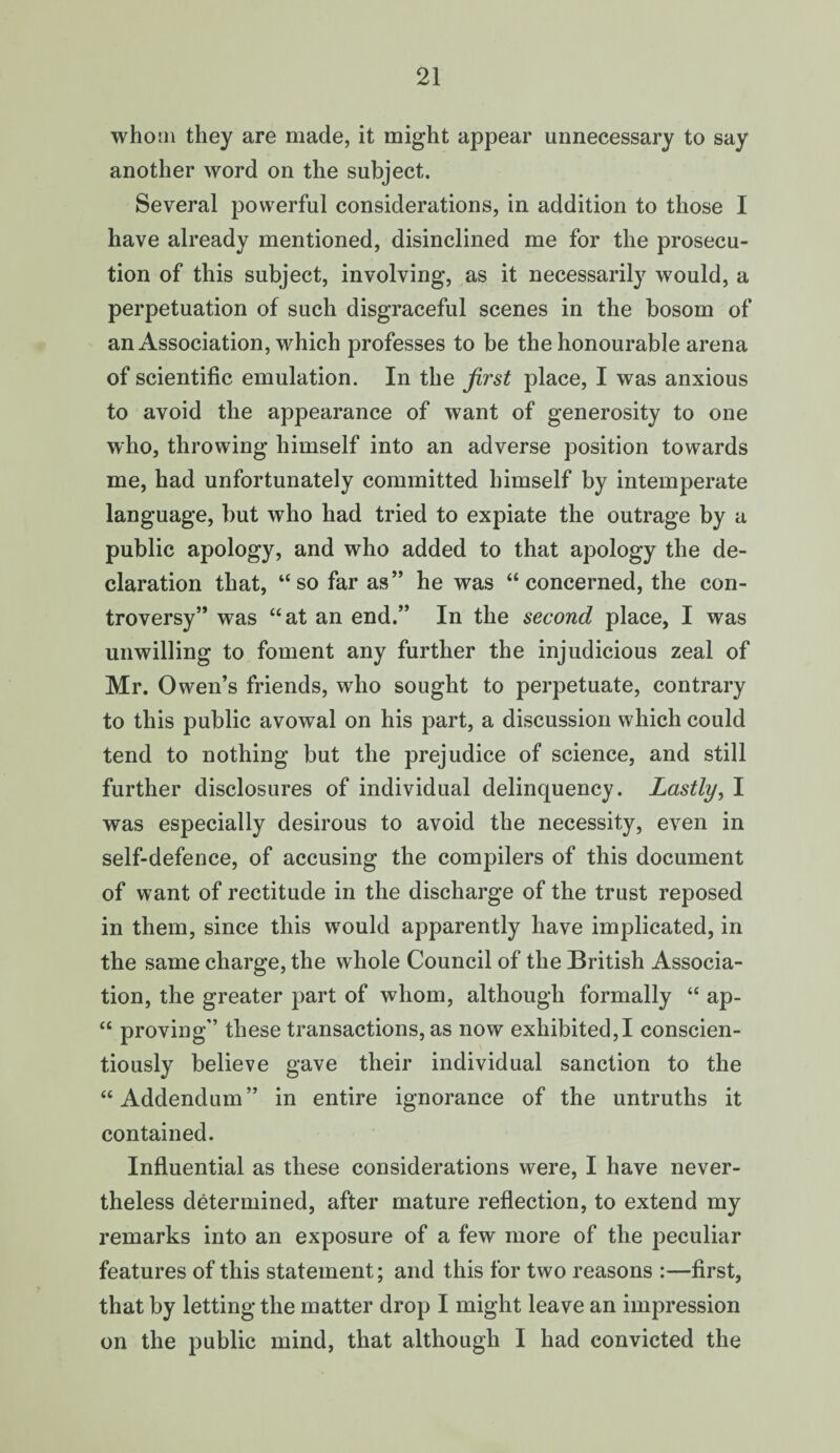 who in they are made, it might appear unnecessary to say another word on the subject. Several powerful considerations, in addition to those I have already mentioned, disinclined me for the prosecu¬ tion of this subject, involving, as it necessarily would, a perpetuation of such disgraceful scenes in the bosom of an Association, which professes to be the honourable arena of scientific emulation. In the first place, I was anxious to avoid the appearance of want of generosity to one who, throwing himself into an adverse position towards me, had unfortunately committed himself by intemperate language, but who had tried to expiate the outrage by a public apology, and who added to that apology the de¬ claration that, “so far as” he was “concerned, the con¬ troversy” was “at an end.” In the second place, I was unwilling to foment any further the injudicious zeal of Mr. Owen’s friends, who sought to perpetuate, contrary to this public avowal on his part, a discussion which could tend to nothing but the prejudice of science, and still further disclosures of individual delinquency. Lastly, I was especially desirous to avoid the necessity, even in self-defence, of accusing the compilers of this document of want of rectitude in the discharge of the trust reposed in them, since this would apparently have implicated, in the same charge, the whole Council of the British Associa¬ tion, the greater part of whom, although formally “ ap- “ proving” these transactions, as now exhibited,I conscien¬ tiously believe gave their individual sanction to the “Addendum” in entire ignorance of the untruths it contained. Influential as these considerations were, I have never¬ theless determined, after mature reflection, to extend my remarks into an exposure of a few more of the peculiar features of this statement; and this for two reasons :—first, that by letting the matter drop I might leave an impression on the public mind, that although I had convicted the