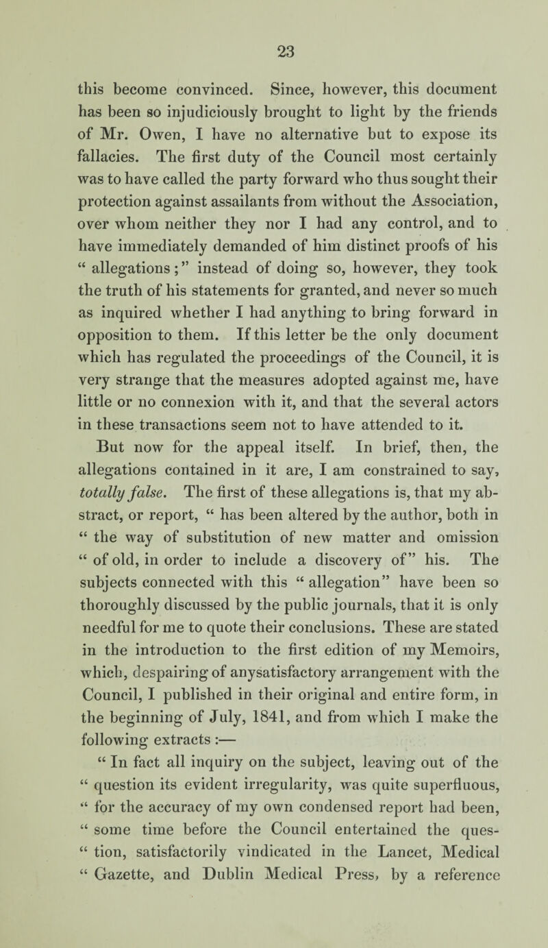 this become convinced. Since, however, this document has been so injudiciously brought to light by the friends of Mr. Owen, I have no alternative but to expose its fallacies. The first duty of the Council most certainly was to have called the party forward who thus sought their protection against assailants from without the Association, over whom neither they nor I had any control, and to have immediately demanded of him distinct proofs of his “ allegations; ” instead of doing so, however, they took the truth of his statements for granted, and never so much as inquired whether I had anything to bring forward in opposition to them. If this letter be the only document which has regulated the proceedings of the Council, it is very strange that the measures adopted against me, have little or no connexion with it, and that the several actors in these transactions seem not to have attended to it. But now for the appeal itself. In brief, then, the allegations contained in it are, I am constrained to say, totally false. The first of these allegations is, that my ab¬ stract, or report, “ has been altered by the author, both in “ the way of substitution of new matter and omission “ of old, in order to include a discovery of” his. The subjects connected with this “ allegation” have been so thoroughly discussed by the public journals, that it is only needful for me to quote their conclusions. These are stated in the introduction to the first edition of my Memoirs, which, despairingof anysatisfactory arrangement writh the Council, I published in their original and entire form, in the beginning of July, 1841, and from which I make the following extracts:— “ In fact all inquiry on the subject, leaving out of the “ question its evident irregularity, was quite superfluous, “ for the accuracy of my own condensed report had been, “ some time before the Council entertained the ques- “ tion, satisfactorily vindicated in the Lancet, Medical “ Gazette, and Dublin Medical Press> by a reference