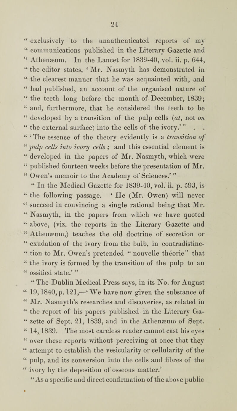 “ exclusively to the unauthenticated reports of my “ communications published in the Literary Gazette and ‘£ Athenaeum. In the Lancet for 1839-40, vol. ii. p. 644, “ the editor states, ‘ Mr. Nasmyth has demonstrated in “ the clearest manner that he was acquainted with, and “ had published, an account of the organised nature of “ the teeth long before the month of December, 1839; “ and, furthermore, that he considered the teeth to be “ developed by a transition of the pulp cells (at, not on “ the external surface) into the cells of the ivory.’ ” . . “ ‘ The essence of the theory evidently is a transition of “ pulp cells into ivory cells ; and this essential element is “ developed in the papers of Mr. Nasmyth, which were “ published fourteen weeks before the presentation of Mr. “ Owen’s memoir to the Academy of Sciences.’ ” “ In the Medical Gazette for 1839-40, vol. ii. p. 593, is “ the following passage. ‘ He (Mr. Owen) will never “ succeed in convincing a single rational being that Mr. “ Nasmyth, in the papers from which we have quoted “ above, (viz. the reports in the Literary Gazette and “ Athenaeum,) teaches the old doctrine of secretion or “ exudation of the ivory from the bulb, in contradistinc- “ tion to Mr. Owen’s pretended “ nouvelle theorie” that “ the ivory is formed by the transition of the pulp to an “ ossified state.’ ” “ The Dublin Medical Press says, in its No. for August “ 19,1840, p. 121,—‘We have now given the substance of “ Mr. Nasmyth’s researches and discoveries, as related in “ the report of his papers published in the Literary Ga- “ zette of Sept. 21, 1839, and in the Athenaeum of Sept. “ 14, 1839. The most careless reader cannot cast his eyes “ over these reports without perceiving at once that they “ attempt to establish the vesicularity or cellularity of the “ pulp, and its conversion into the cells and fibres of the “ ivory by the deposition of osseous matter.’ “As a specific and direct confirmation of the above public •