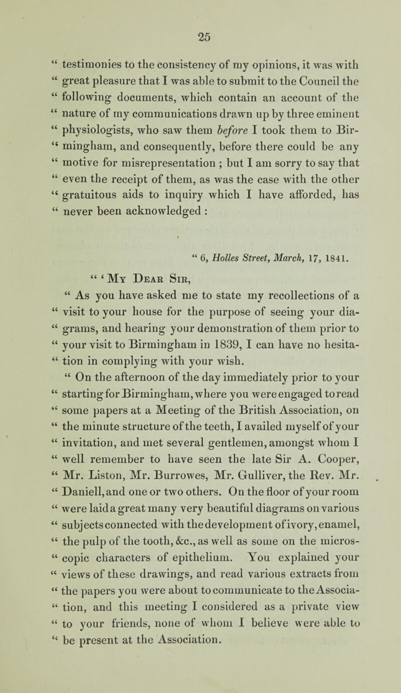 “ testimonies to the consistency of my opinions, it was with “ great pleasure that I was able to submit to the Council the “ following documents, which contain an account of the “ nature of my communications drawn up by three eminent “ physiologists, who saw them before I took them to Bir- “ mingham, and consequently, before there could be any “ motive for misrepresentation ; but I am sorry to say that “ even the receipt of them, as was the case with the other “ gratuitous aids to inquiry which I have afforded, has “ never been acknowledged : “ 6, Holies Street, March, 17, 1841. “ ‘ My Dear Sir, “ As you have asked me to state my recollections of a “ visit to your house for the purpose of seeing your dia- “ grams, and hearing your demonstration of them prior to “ your visit to Birmingham in 1839, I can have no hesita- “ tion in complying with your wish. “ On the afternoon of the day immediately prior to your “ starting for Birmingham, where you were engaged to read “ some papers at a Meeting of the British Association, on “ the minute structure of the teeth, I availed myself of your “ invitation, and met several gentlemen, amongst whom I “ well remember to have seen the late Sir A. Cooper, “ Mr. Liston, Mr. Burrowes, Mr. Gulliver, the Rev. Mr. “ Daniell,and one or two others. On the floor of your room “ were laid a great many very beautiful diagrams on various “ subjects connected with the development of ivory, enamel, “ the pulp of the tooth, See., as well as some on the mieros- “ copic characters of epithelium. You explained your “ views of these drawings, and read various extracts from “ the papers you were about to communicate to the Associa- “ tion, and this meeting I considered as a private view “ to your friends, none of whom I believe were able to “ be present at the Association.