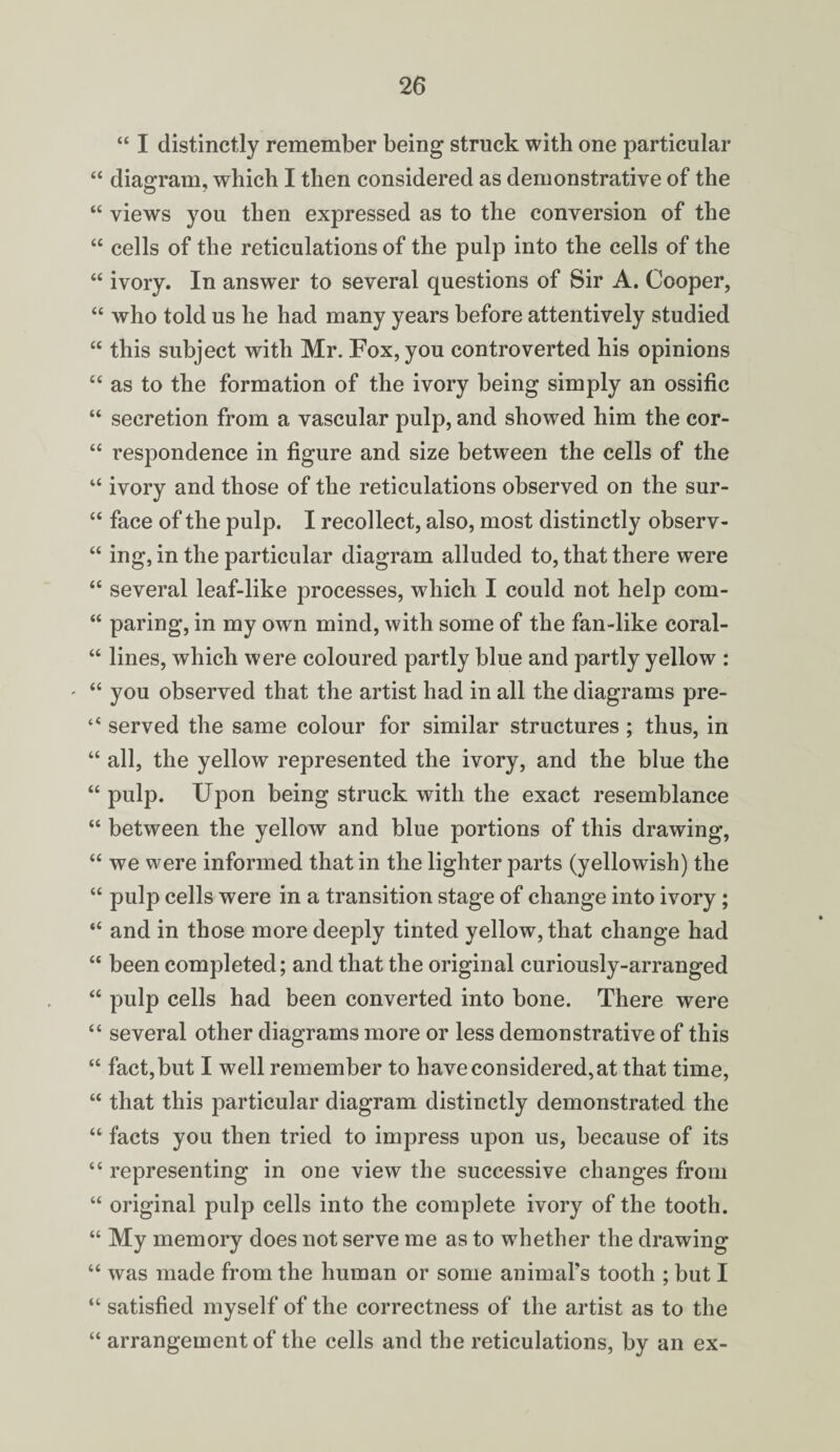 “ I distinctly remember being struck with one particular “ diagram, which I then considered as demonstrative of the “ views you then expressed as to the conversion of the “ cells of the reticulations of the pulp into the cells of the “ ivory. In answer to several questions of Sir A. Cooper, “ who told us he had many years before attentively studied “ this subject with Mr. Fox, you controverted his opinions “ as to the formation of the ivory being simply an ossific “ secretion from a vascular pulp, and showed him the cor- “ respondence in figure and size between the cells of the “ ivory and those of the reticulations observed on the sur- “ face of the pulp. I recollect, also, most distinctly observ- “ ing, in the particular diagram alluded to, that there were “ several leaf-like processes, which I could not help com- “ paring, in my own mind, with some of the fan-like coral- “ lines, which were coloured partly blue and partly yellow : - “ you observed that the artist had in all the diagrams pre- “ served the same colour for similar structures; thus, in “ all, the yellow represented the ivory, and the blue the “ pulp. Upon being struck with the exact resemblance “ between the yellow and blue portions of this drawing, “ we were informed that in the lighter parts (yellowish) the “ pulp cells were in a transition stage of change into ivory; “ and in those more deeply tinted yellow, that change had “ been completed; and that the original curiously-arranged “ pulp cells had been converted into bone. There were “ several other diagrams more or less demonstrative of this “ fact, but I well remember to have considered,at that time, “ that this particular diagram distinctly demonstrated the “ facts you then tried to impress upon us, because of its “ representing in one view the successive changes from “ original pulp cells into the complete ivory of the tooth. “ My memory does not serve me as to whether the drawing “ was made from the human or some animal’s tooth ; but I “ satisfied myself of the correctness of the artist as to the “ arrangement of the cells and the reticulations, by an ex-