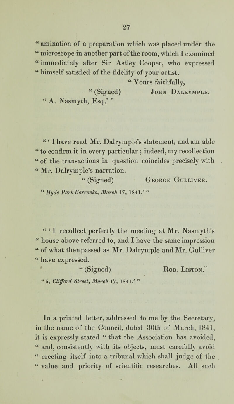 “ amination of a preparation which was placed under the “ microscope in another part of the room, which I examined “ immediately after Sir Astley Cooper, who expressed “ himself satisfied of the fidelity of your artist. “ Yours faithfully, “ (Signed) John Dalrymple. “ A. Nasmyth, Esq.’ ” “ ‘ I have read Mr. Dalrymple’s statement, and am able “ to confirm it in every particular ; indeed, my recollection “ of the transactions in question coincides precisely with “ Mr. Dalrymple’s narration. “ (Signed) George Gulliver. “ Hyde Park Barracks, March 17, 1841.’ ” “ ‘ I recollect perfectly the meeting at Mr. Nasmyth’s “ house above referred to, and I have the same impression “ of what then passed as Mr. Dalrymple and Mr. Gulliver “ have expressed. “ (Signed) Rob. Liston.” “5, Clifford Street, March 17, 1841.’ ” In a printed letter, addressed to me by the Secretary, in the name of the Council, dated 30th of March, 1841, it is expressly stated “ that the Association has avoided, “ and, consistently with its objects, must carefully avoid “ erecting itself into a tribunal which shall judge of the “ value and priority of scientific researches. All such