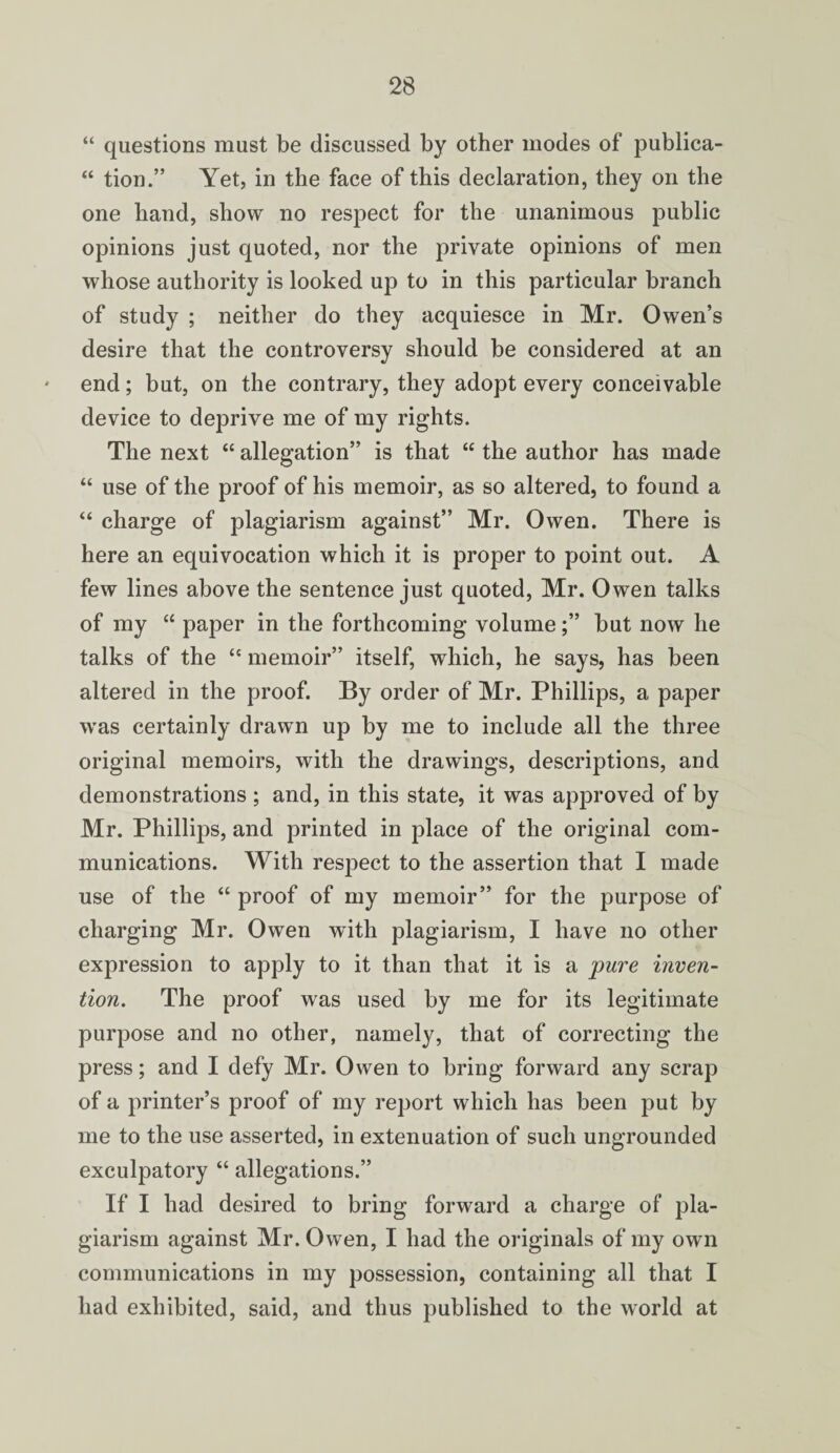 “ questions must be discussed by other modes of publica- “ tion.” Yet, in the face of this declaration, they on the one hand, show no respect for the unanimous public opinions just quoted, nor the private opinions of men whose authority is looked up to in this particular branch of study ; neither do they acquiesce in Mr. Owen’s desire that the controversy should be considered at an end; but, on the contrary, they adopt every conceivable device to deprive me of my rights. The next “ allegation” is that “ the author has made “ use of the proof of his memoir, as so altered, to found a “ charge of plagiarism against” Mr. Owen. There is here an equivocation which it is proper to point out. A few lines above the sentence just quoted, Mr. Owen talks of my “ paper in the forthcoming volume;” but now he talks of the “ memoir” itself, which, he says, has been altered in the proof. By order of Mr. Phillips, a paper was certainly drawn up by me to include all the three original memoirs, with the drawings, descriptions, and demonstrations ; and, in this state, it was approved of by Mr. Phillips, and printed in place of the original com¬ munications. With respect to the assertion that I made use of the “ proof of my memoir” for the purpose of charging Mr. Owen with plagiarism, I have no other expression to apply to it than that it is a pure inven¬ tion. The proof was used by me for its legitimate purpose and no other, namely, that of correcting the press; and I defy Mr. Owen to bring forward any scrap of a printer’s proof of my report which has been put by me to the use asserted, in extenuation of such ungrounded exculpatory “ allegations.” If I had desired to bring forward a charge of pla¬ giarism against Mr. Owen, I had the originals of my own communications in my possession, containing all that I had exhibited, said, and thus published to the world at