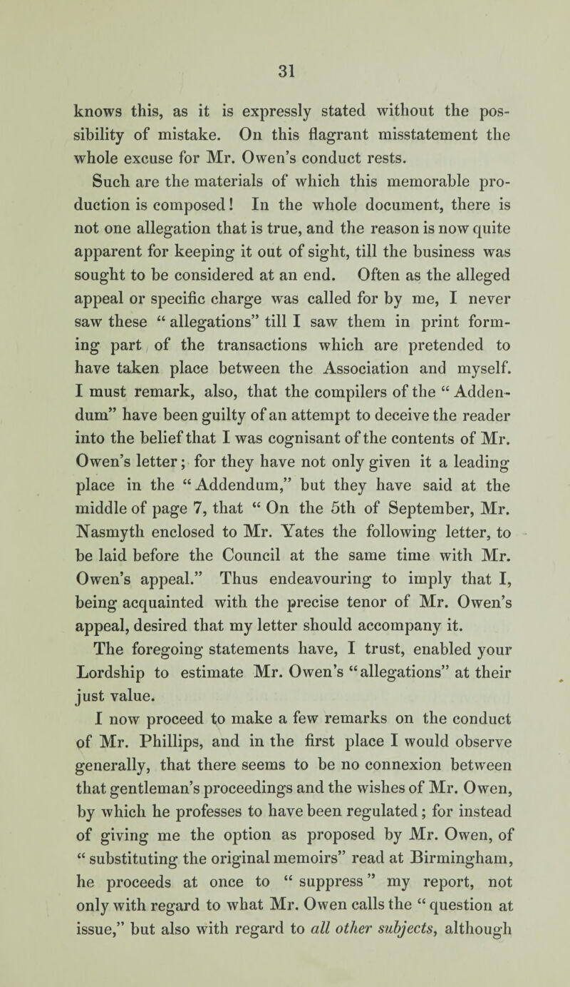 knows this, as it is expressly stated without the pos¬ sibility of mistake. Oil this flagrant misstatement the whole excuse for Mr. Owen’s conduct rests. Such are the materials of which this memorable pro¬ duction is composed! In the whole document, there is not one allegation that is true, and the reason is now quite apparent for keeping it out of sight, till the business was sought to be considered at an end. Often as the alleged appeal or specific charge was called for by me, I never saw these “ allegations” till I saw them in print form¬ ing part of the transactions which are pretended to have taken place between the Association and myself. I must remark, also, that the compilers of the “ Adden¬ dum” have been guilty of an attempt to deceive the reader into the belief that I was cognisant of the contents of Mr. Owen’s letter; for they have not only given it a leading place in the “ Addendum,” but they have said at the middle of page 7, that “ On the 5th of September, Mr. Nasmyth enclosed to Mr. Yates the following letter, to be laid before the Council at the same time with Mr. Owen’s appeal.” Thus endeavouring to imply that I, being acquainted with the precise tenor of Mr. Owen’s appeal, desired that my letter should accompany it. The foregoing statements have, I trust, enabled your Lordship to estimate Mr. Owen’s “allegations” at their just value. I now proceed to make a few remarks on the conduct of Mr. Phillips, and in the first place I would observe generally, that there seems to be no connexion between that gentleman’s proceedings and the wishes of Mr. Owen, by which he professes to have been regulated; for instead of giving me the option as proposed by Mr. Owen, of “ substituting the original memoirs” read at Birmingham, he proceeds at once to “ suppress ” my report, not only with regard to what Mr. Owen calls the “ question at issue,” but also with regard to all other subjects, although