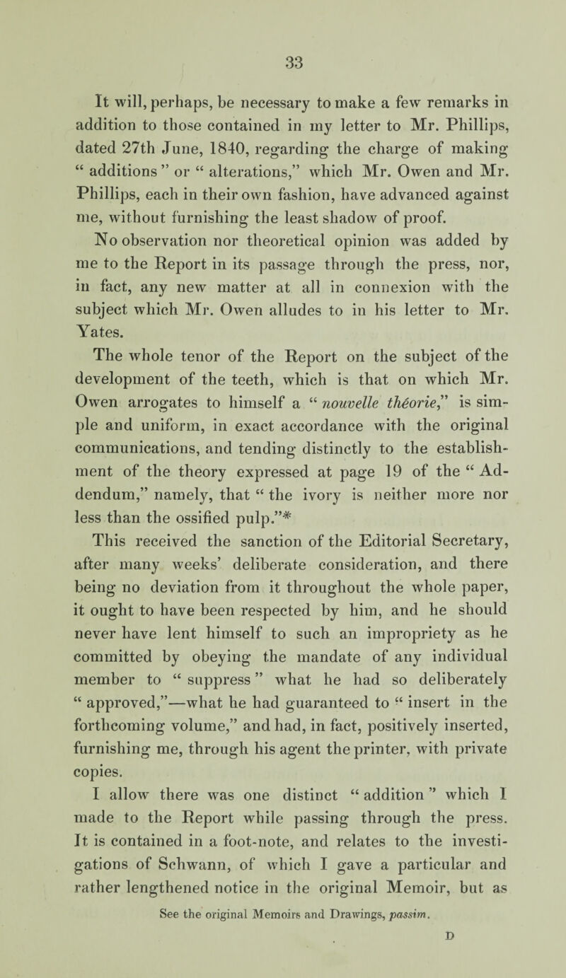 It will, perhaps, be necessary to make a few remarks in addition to those contained in my letter to Mr. Phillips, dated 27th June, 1840, regarding the charge of making “ additions ” or “ alterations,” which Mr. Owen and Mr. Phillips, each in their own fashion, have advanced against me, without furnishing the least shadow of proof. No observation nor theoretical opinion was added by me to the Report in its passage through the press, nor, in fact, any new matter at all in connexion with the subject which Mr. Owen alludes to in his letter to Mr. Yates. The whole tenor of the Report on the subject of the development of the teeth, which is that on which Mr. Owen arrogates to himself a “ nouvelle thgorie” is sim¬ ple and uniform, in exact accordance with the original communications, and tending distinctly to the establish¬ ment of the theory expressed at page 19 of the “ Ad¬ dendum,” namely, that “ the ivory is neither more nor less than the ossified pulp.”# This received the sanction of the Editorial Secretary, after many weeks’ deliberate consideration, and there being no deviation from it throughout the whole paper, it ought to have been respected by him, and he should never have lent himself to such an impropriety as he committed by obeying the mandate of any individual member to “ suppress ” what he had so deliberately “ approved,”—what he had guaranteed to “ insert in the forthcoming volume,” and had, in fact, positively inserted, furnishing me, through his agent the printer, with private copies. I allow there was one distinct “ addition ” which I made to the Report while passing through the press. It is contained in a foot-note, and relates to the investi¬ gations of Schwann, of which I gave a particular and rather lengthened notice in the original Memoir, but as See the original Memoirs and Drawings, passim. D