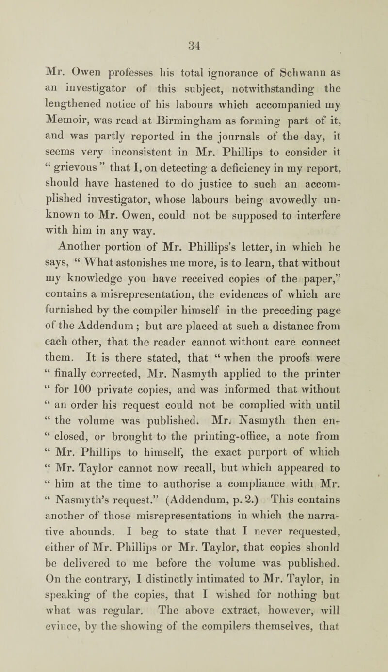 Mr. Owen professes liis total ignorance of Schwann as an investigator of this subject, notwithstanding the lengthened notice of his labours which accompanied my Memoir, was read at Birmingham as forming part of it, and was partly reported in the journals of the day, it seems very inconsistent in Mr. Phillips to consider it “ grievous ” that I, on detecting a deficiency in my report, should have hastened to do justice to such an accom¬ plished investigator, whose labours being avowedly un¬ known to Mr. Owen, could not be supposed to interfere with him in any way. Another portion of Mr. Phillips’s letter, in which he says, “ What astonishes me more, is to learn, that without my knowledge you have received copies of the paper,” contains a misrepresentation, the evidences of which are furnished by the compiler himself in the preceding page of the Addendum ; but are placed at such a distance from each other, that the reader cannot without care connect them. It is there stated, that “ when the proofs were “ finally corrected, Mr. Nasmyth applied to the printer “ for 100 private copies, and was informed that without “ an order his request could not be complied with until “ the volume was published. Mr. Nasmyth then en- “ closed, or brought to the printing-office, a note from “ Mr. Phillips to himself, the exact purport of which “ Mr. Taylor cannot now recall, but which appeared to “ him at the time to authorise a compliance with Mr. “ Nasmyth’s request.” (Addendum, p. 2.) This contains another of those misrepresentations in which the narra¬ tive abounds. I beg to state that I never requested, either of Mr. Phillips or Mr. Taylor, that copies should be delivered to me before the volume was published. On the contrary, I distinctly intimated to Mr. Taylor, in speaking of the copies, that I wished for nothing but what was regular. The above extract, however, will evince, by the showing of the compilers themselves, that