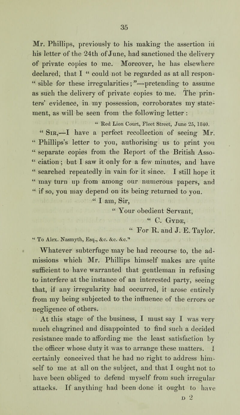 Mr. Phillips, previously to his making the assertion in his letter of the 24th of June, had sanctioned the delivery of private copies to me. Moreover, he has elsewhere declared, that I “ could not be regarded as at all respon- “ sible for these irregularities;”—pretending to assume as such the delivery of private copies to me. The prin¬ ters’ evidence, in my possession, corroborates my state¬ ment, as will be seen from the following letter : “ Red Lion Court, Fleet Street, June 25, 1840. “ Sir,—I have a perfect recollection of seeing Mr. “ Phillips’s letter to you, authorising us to print you “ separate copies from the Report of the British Asso- “ ciation; but I saw it only for a few minutes, and have “ searched repeatedly in vain for it since. I still hope it “ may turn up from among our numerous papers, and “ if so, you may depend on its being returned to you. “ I am, Sir, “ Your obedient Servant, “ C. Gyde, “ For R. and J. E. Taylor. “ To Alex. Nasmyth, Esq., &c. &c. &c.” Whatever subterfuge may be had recourse to, the ad¬ missions which Mr. Phillips himself makes are quite sufficient to have warranted that gentleman in refusing to interfere at the instance of an interested party, seeing that, if any irregularity had occurred, it arose entirely from my being subjected to the influence of the errors or negligence of others. At this stage of the business, I must say I was very much chagrined and disappointed to find such a decided resistance made to affording me the least satisfaction by the officer whose duty it was to arrange these matters. 1 certainly conceived that he had no right to address him¬ self to me at all on the subject, and that I ought not to have been obliged to defend myself from such irregular attacks. If anything had been done it ought to have d 2