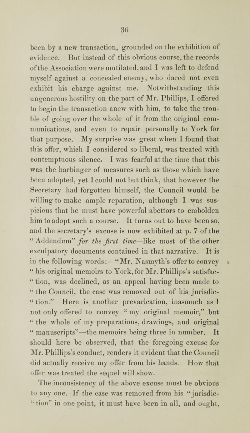 been by a new transaction, grounded on the exhibition of evidence. But instead of this obvious course, the records of the Association were mutilated, and I was left to defend myself against a concealed enemy, who dared not even exhibit his charge against me. Notwithstanding this ungenerous hostility on the part of Mr. Phillips, I offered to begin the transaction anew with him, to take the trou¬ ble of going over the whole of it from the original com¬ munications, and even to repair personally to York for that purpose. My surprise was great when I found that this offer, which I considered so liberal, was treated with contemptuous silence. I was fearful at the time that this was the harbinger of measures such as those which have been adopted, yet I could not but think, that however the Secretary had forgotten himself, the Council would be willing to make ample reparation, although I was sus¬ picious that he must have powerful abettors to embolden him to adopt such a course. It turns out to have been so, and the secretary’s excuse is now exhibited at p. 7 of the “ Addendum” for the first time—like most of the other exculpatory documents contained in that narrative. It is in the following words: —“Mr. Nasmyth’s offer to convey » “ his original memoirs to York, for Mr. Phillips’s satisfac- “ tion, was declined, as an appeal having been made to “ the Council, the case was removed out of his jurisdic- “ tion.” Here is another prevarication, inasmuch as I not only offered to convey “ my original memoir,” but “ the whole of my preparations, drawings, and original “ manuscripts”—the memoirs being three in number. It should here be observed, that the foregoing excuse for Mr. Phillips’s conduct, renders it evident that the Council did actually receive my offer from his hands. How that offer was treated the sequel will show. The inconsistency of the above excuse must be obvious to any one. If the case was removed from his “jurisdic- “ tion” in one point, it must have been in all, and ought,
