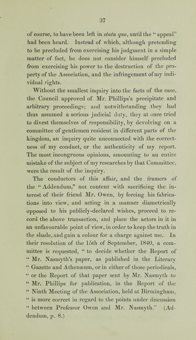of course, to have been left in statu quo, until the “ appeal  had been heard. Instead of which, although pretending to be precluded from exercising his judgment in a simple matter of fact, he does not consider himself precluded from exercising his power to the destruction of the pro¬ perty of the Association, and the infringement of my indi¬ vidual rights. Without the smallest inquiry into the facts of the case, the Council approved of Mr. Phillips’s precipitate and arbitrary proceedings; and notwithstanding they had thus assumed a serious judicial duty, they at once tried to divest themselves of responsibility, by devolving on a committee of gentlemen resident in different parts of the kingdom, an inquiry quite unconnected with the correct¬ ness of my conduct, or the authenticity of my report. The most incongruous opinions, amounting to an entire mistake of the subject of my researches by that Committee, were the result of the inquiry. The conductors of this affair, and the framers of the “ Addendum,” not content with sacrificing the in¬ terest of their friend Mr. Owen, by forcing his fabrica¬ tions into view, and acting in a manner diametrically opposed to his publicly-declared wishes, proceed to re¬ cord the above transaction, and place the actors in it in an unfavourable point of view, in order to keep the truth in the shade, and gain a colour for a charge against me. In their resolution of the 15th of September, 1840, a com¬ mittee is requested, “ to decide whether the Report of “ Mr. Nasmyth’s paper, as published in the Literary “ Gazette and Athenaeum, or in either of those periodicals, “ or the Report of that paper sent by Mr. Nasmyth to “ Mr. Phillips for publication, in the Report of the “ Ninth Meeting of the Association, held at Birmingham, “ is more correct in regard to the points under discussion “ between Professor Owen and Mr. Nasmyth.” (Ad¬ dendum, p. 8.)