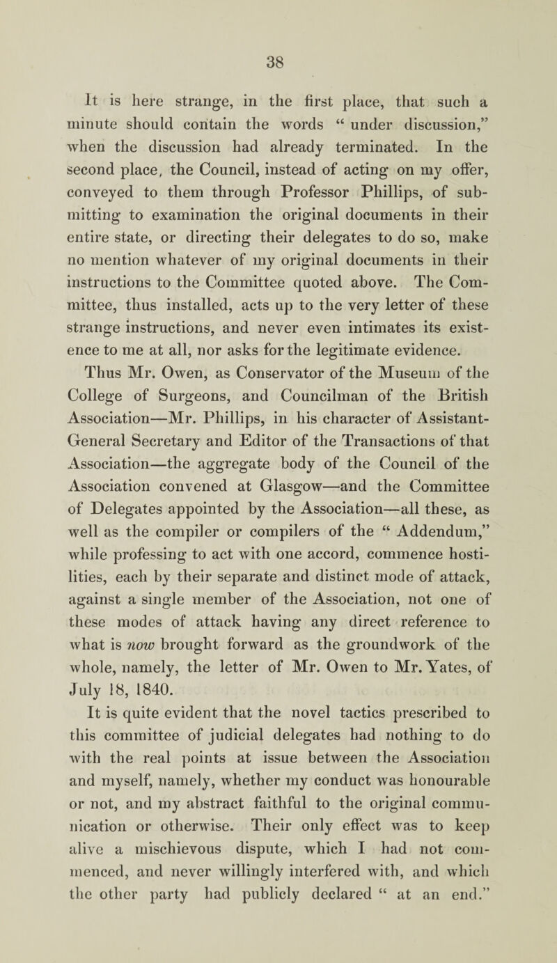 It is here strange, in the first place, that such a minute should contain the words “ under discussion,” when the discussion had already terminated. In the second place, the Council, instead of acting on my offer, conveyed to them through Professor Phillips, of sub¬ mitting to examination the original documents in their entire state, or directing their delegates to do so, make no mention whatever of my original documents in their instructions to the Committee quoted above. The Com¬ mittee, thus installed, acts up to the very letter of these strange instructions, and never even intimates its exist¬ ence to me at all, nor asks for the legitimate evidence. Thus Mr. Owen, as Conservator of the Museum of the College of Surgeons, and Councilman of the British Association—Mr. Phillips, in his character of Assistant- General Secretary and Editor of the Transactions of that Association—the aggregate body of the Council of the Association convened at Glasgow—and the Committee of Delegates appointed by the Association—all these, as well as the compiler or compilers of the “ Addendum,” while professing to act with one accord, commence hosti¬ lities, each by their separate and distinct mode of attack, against a single member of the Association, not one of these modes of attack having any direct reference to what is now brought forward as the groundwork of the whole, namely, the letter of Mr. Owen to Mr. Yates, of July !8, 1840. It is quite evident that the novel tactics prescribed to this committee of judicial delegates had nothing to do with the real points at issue between the Association and myself, namely, whether my conduct was honourable or not, and my abstract faithful to the original commu¬ nication or otherwise. Their only effect was to keep alive a mischievous dispute, which I had not com¬ menced, and never willingly interfered with, and which the other party had publicly declared “ at an end.”