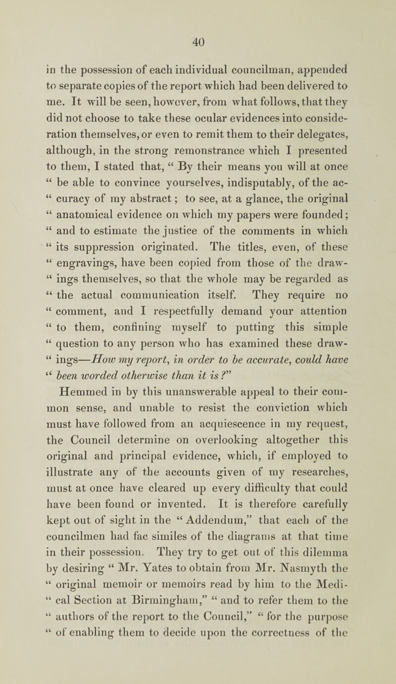 in the possession of each individual councilman, appended to separate copies of the report which had been delivered to me. It will be seen, however, from what follows, that they did not choose to take these ocular evidences into conside¬ ration themselves, or even to remit them to their delegates, although, in the strong remonstrance which I presented to them, I stated that, “ By their means you will at once “ be able to convince yourselves, indisputably, of the ac- “ curacy of my abstract; to see, at a glance, the original “ anatomical evidence on which my papers were founded; “ and to estimate the justice of the comments in which “ its suppression originated. The titles, even, of these “ engravings, have been copied from those of the draw- “ ings themselves, so that the whole may be regarded as “ the actual communication itself. They require no “ comment, and I respectfully demand your attention “ to them, confining myself to putting this simple “ question to any person who has examined these draw- “ ings—How my report, in order to be accurate, could have 16 been worded otherwise than it is?” Hemmed in by this unanswerable appeal to their com¬ mon sense, and unable to resist the conviction which must have followed from an acquiescence in my request, the Council determine on overlooking altogether this original and principal evidence, which, if employed to illustrate any of the accounts given of my researches, must at once have cleared up every difficulty that could have been found or invented. It is therefore carefully kept out of sight in the “ Addendum,” that each of the councilmen had fac similes of the diagrams at that time in their possession. They try to get out of this dilemma by desiring “ Mr. Yates to obtain from Mr. Nasmyth the “ original memoir or memoirs read by him to the Medi- “ cal Section at Birmingham,” “ and to refer them to the “ authors of the report to the Council,” “ for the purpose “ of enabling them to decide upon the correctness of the