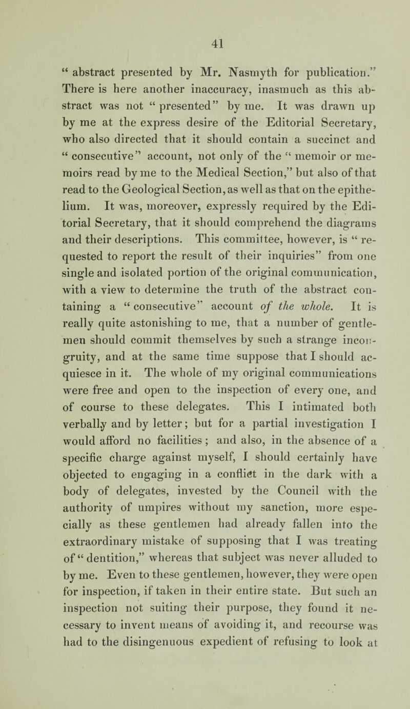 “ abstract presented by Mr. Nasmyth for publication.’ There is here another inaccuracy, inasmuch as this ab¬ stract was not “ presented” by me. It was drawn up by me at the express desire of the Editorial Secretary, who also directed that it should contain a succinct and “ consecutive” account, not only of the “ memoir or me¬ moirs read by me to the Medical Section,” but also of that read to the Geological Section, as well as that on the epithe¬ lium. It was, moreover, expressly required by the Edi¬ torial Secretary, that it should comprehend the diagrams and their descriptions. This committee, however, is “ re¬ quested to report the result of their inquiries” from one single and isolated portion of the original communication, with a view to determine the truth of the abstract con¬ taining a “consecutive” account of the whole. It is really quite astonishing to me, that a number of gentle¬ men should commit themselves by such a strange incon¬ gruity, and at the same time suppose that I should ac¬ quiesce in it. The whole of my original communications were free and open to the inspection of every one, and of course to these delegates. This I intimated both verbally and by letter; but for a partial investigation I would afford no facilities ; and also, in the absence of a specific charge against myself, I should certainly have objected to engaging in a conflict in the dark with a body of delegates, invested by the Council with the authority of umpires without my sanction, more espe¬ cially as these gentlemen had already fallen into the extraordinary mistake of supposing that I was treating of “ dentition,” whereas that subject was never alluded to by me. Even to these gentlemen, however, they were open for inspection, if taken in their entire state. But such an inspection not suiting their purpose, they found it ne¬ cessary to invent means of avoiding it, and recourse was had to the disingenuous expedient of refusing to look at