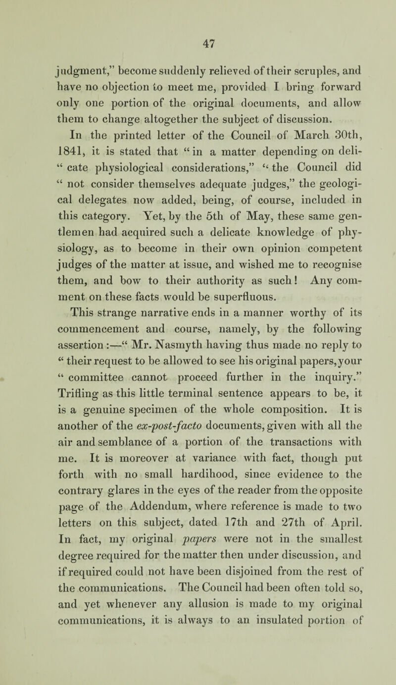 judgment,” become suddenly relieved of tlieir scruples, and have no objection to meet me, provided I bring forward only one portion of the original documents, and allow them to change altogether the subject of discussion. In the printed letter of the Council of March 30th, 1841, it is stated that “in a matter depending on deli- “ cate physiological considerations,” “ the Council did “ not consider themselves adequate judges,” the geologi¬ cal delegates now added, being, of course, included in this category. Yet, by the 5th of May, these same gen¬ tlemen had acquired such a delicate knowledge of phy¬ siology, as to become in their own opinion competent judges of the matter at issue, and wished me to recognise them, and bow to their authority as such! Any com¬ ment on these facts would be superfluous. This strange narrative ends in a manner worthy of its commencement and course, namely, by the following assertion :—“ Mr. Nasmyth having thus made no reply to “ their request to be allowed to see his original papers,your “ committee cannot proceed further in the inquiry.” Trifling as this little terminal sentence appears to be, it is a genuine specimen of the whole composition. It is another of the ex-post-facto documents, given with all the air and semblance of a portion of the transactions with me. It is moreover at variance with fact, though put forth with no small hardihood, since evidence to the contrary glares in the eyes of the reader from the opposite page of the Addendum, where reference is made to two letters on this subject, dated 17th and 27th of April. In fact, my original papers were not in the smallest degree required for the matter then under discussion, and if required could not have been disjoined from the rest of the communications. The Council had been often told so, and yet whenever any allusion is made to my original communications, it is always to an insulated portion of