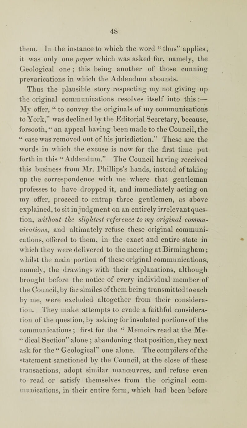 them. In the instance to which the word “ thus” applies, it was only owe paper which was asked for, namely, the Geological one ; this being another of those cunning prevarications in which the Addendum abounds. Thus the plausible story respecting my not giving up the oriodnal communications resolves itself into this :— My offer, “ to convey the originals of my communications to York,” was declined by the Editorial Secretary, because, forsooth, “ an appeal having been made to the Council, the “ case was removed out of his jurisdiction.” These are the words in which the excuse is now for the first time put forth in this “Addendum.” The Council having received this business from Mr. Phillips’s hands, instead of taking- up the correspondence with me where that gentleman professes to have dropped it, and immediately acting on my offer, proceed to entrap three gentlemen, as above explained, to sit in judgment on an entirely irrelevant ques¬ tion, without the slightest reference to my original commu¬ nications, and ultimately refuse these original communi¬ cations, offered to them, in the exact and entire state in which they were delivered to the meeting at Birmingham; whilst the main portion of these original communications, namely, the drawings with their explanations, although brought before the notice of every individual member of the Council, by fac similes of them being transmitted to each by me, were excluded altogether from their considera¬ tion. They make attempts to evade a faithful considera¬ tion of the question, by asking for insulated portions of the communications ; first for the “ Memoirs read at the Me- “ dical Section” alone ; abandoning that position, they next ask for the “ Geological” one alone. The compilers of the statement sanctioned by the Council, at the close of these transactions, adopt similar manoeuvres, and refuse even to read or satisfy themselves from the original com¬ munications, in their entire form, which had been before