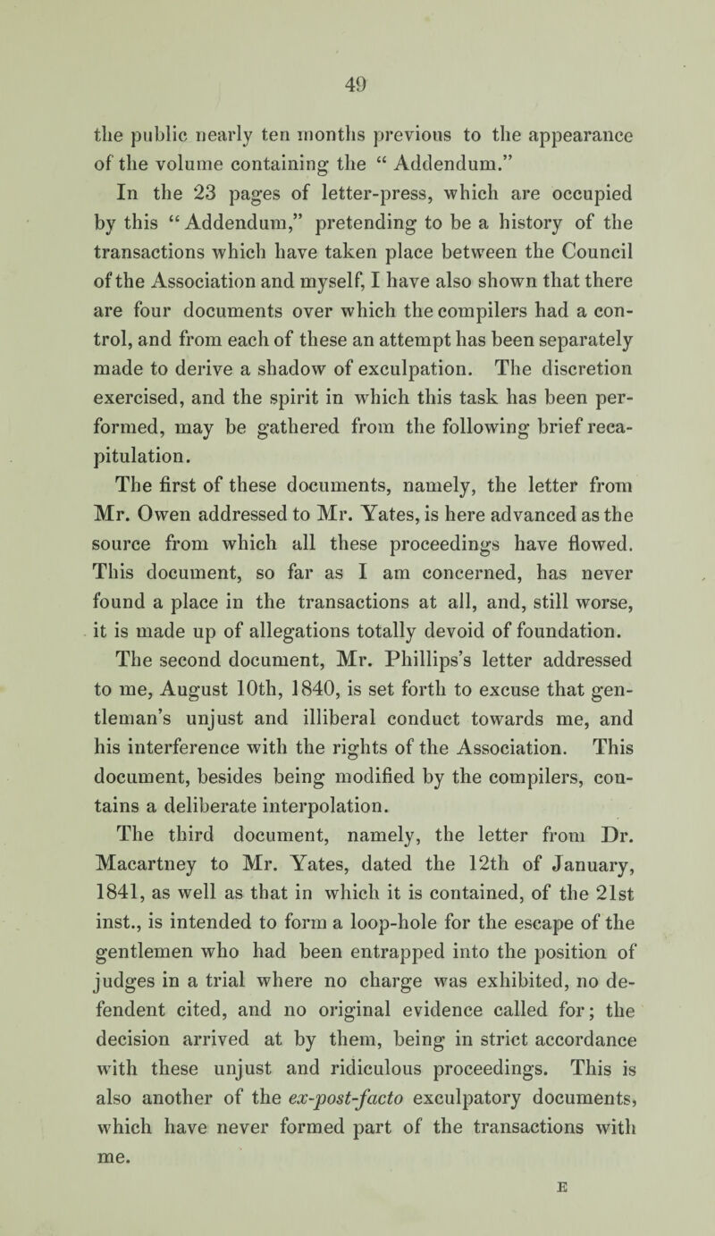 the public nearly ten months previous to the appearance of the volume containing the “ Addendum.” In the 23 pages of letter-press, which are occupied by this “ Addendum,” pretending to be a history of the transactions which have taken place between the Council of the Association and myself, I have also shown that there are four documents over which the compilers had a con¬ trol, and from each of these an attempt has been separately made to derive a shadow of exculpation. The discretion exercised, and the spirit in which this task has been per¬ formed, may be gathered from the following brief reca¬ pitulation. The first of these documents, namely, the letter from Mr. Owen addressed to Mr. Yates, is here advanced as the source from which all these proceedings have flowed. This document, so far as I am concerned, has never found a place in the transactions at all, and, still worse, it is made up of allegations totally devoid of foundation. The second document, Mr. Phillips’s letter addressed to me, August 10th, 1840, is set forth to excuse that gen¬ tleman’s unjust and illiberal conduct towards me, and his interference with the rights of the Association. This document, besides being modified by the compilers, con¬ tains a deliberate interpolation. The third document, namely, the letter from Dr. Macartney to Mr. Yates, dated the 12th of January, 1841, as well as that in which it is contained, of the 21st inst., is intended to form a loop-hole for the escape of the gentlemen who had been entrapped into the position of judges in a trial where no charge was exhibited, no de- fendent cited, and no original evidence called for; the decision arrived at by them, being in strict accordance with these unjust and ridiculous proceedings. This is also another of the ex-post-fcicto exculpatory documents, which have never formed part of the transactions with me. E