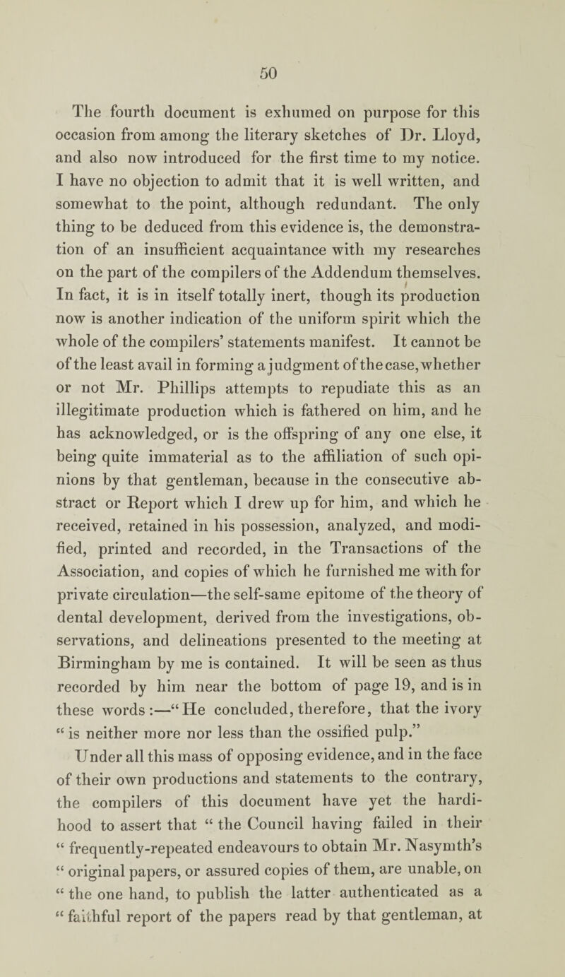 The fourth document is exhumed on purpose for this occasion from among the literary sketches of Dr. Lloyd, and also now introduced for the first time to my notice. I have no objection to admit that it is well written, and somewhat to the point, although redundant. The only thing to be deduced from this evidence is, the demonstra¬ tion of an insufficient acquaintance with my researches on the part of the compilers of the Addendum themselves. In fact, it is in itself totally inert, though its production now is another indication of the uniform spirit which the whole of the compilers’ statements manifest. It cannot be of the least avail in forming a judgment of thecase, whether or not Mr. Phillips attempts to repudiate this as an illegitimate production which is fathered on him, and he has acknowledged, or is the offspring of any one else, it being quite immaterial as to the affiliation of such opi¬ nions by that gentleman, because in the consecutive ab¬ stract or Report which I drew up for him, and which he received, retained in his possession, analyzed, and modi¬ fied, printed and recorded, in the Transactions of the Association, and copies of which he furnished me with for private circulation—the self-same epitome of the theory of dental development, derived from the investigations, ob¬ servations, and delineations presented to the meeting at Birmingham by me is contained. It will be seen as thus recorded by him near the bottom of page 19, and is in these words:—“He concluded, therefore, that the ivory “ is neither more nor less than the ossified pulp.” Under all this mass of opposing evidence, and in the face of their own productions and statements to the contrary, the compilers of this document have yet the hardi¬ hood to assert that “ the Council having failed in their “ frequently-repeated endeavours to obtain Mr. INasymth’s “ original papers, or assured copies of them, are unable, on “ the one hand, to publish the latter authenticated as a “ faithful report of the papers read by that gentleman, at