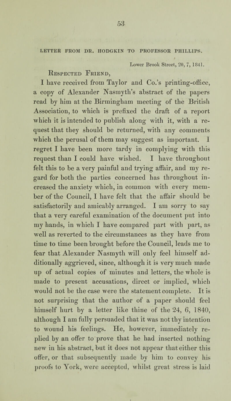 LETTER FROM DR. HODGKIN TO PROFESSOR PHILLIPS. Lower Brook Street, 20, 7, 1841. Respected Friend, I have received from Taylor and Co.’s printing-office, a copy of Alexander Nasmyth’s abstract of the papers read by him at the Birmingham meeting of the Britisli Association, to which is prefixed the draft of a report which it is intended to publish along with it, with a re¬ quest that they should be returned, with any comments which the perusal of them may suggest as important. I regret I have been more tardy in complying with this request than I could have wished. I have throughout felt this to be a very painful and trying affair, and my re¬ gard for both the parties concerned has throughout in¬ creased the anxiety which, in common with every mem¬ ber of the Council, I have felt that the affair should be satisfactorily and amicably arranged. I am sorry to say that a very careful examination of the document put into my hands, in which I have compared part with part, as well as reverted to the circumstances as they have from time to time been brought before the Council, leads me to fear that Alexander Nasmyth will only feel himself ad¬ ditionally aggrieved, since, although it is very much made up of actual copies of minutes and letters, the whole is made to present accusations, direct or implied, which would not be the case were the statement complete. It is not surprising that the author of a paper should feel himself hurt by a letter like thine of the 24, 6, 1840, although I am fully persuaded that it was not thy intention to wound his feelings. He, however, immediately re¬ plied by an offer to prove that he had inserted nothing new in his abstract, but it does not appear that either this offer, or that subsequently made by him to convey his proofs to York, were accepted, whilst great stress is laid