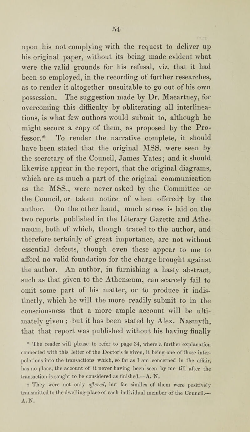 upon his not complying with the request to deliver up his original paper, without its being made evident what were the valid grounds for his refusal, viz. that it had been so employed, in the recording of further researches, as to render it altogether unsuitable to go out of his own possession. The suggestion made by Dr. Macartney, for overcoming this difficulty by obliterating all interlinea¬ tions, is what few authors would submit to, although he might secure a copy of them, as proposed by the Pro¬ fessor.* To render the narrative complete, it should have been stated that the original MSS. were seen by the secretary of the Council, James Yates; and it should likewise appear in the report, that the original diagrams, which are as much a part of the original communication as the MSS., were never asked by the Committee or the Council, or taken notice of when offered^ by the author. On the other hand, much stress is laid on the two reports published in the Literary Gazette and Athe¬ naeum, both of which, though traced to the author, and therefore certainly of great importance, are not without essential defects, though even these appear to me to afford no valid foundation for the charge brought against the author. An author, in furnishing a hasty abstract, such as that given to the Athenaeum, can scarcely fail to omit some part of his matter, or to produce it indis¬ tinctly, which he will the more readily submit to in the consciousness that a more ample account will be ulti¬ mately given ; but it has been stated by Alex. Nasmyth, that that report was published without his having finally * The reader will please to refer to page 34, where a further explanation connected with this letter of the Doctor’s is given, it being one of those inter¬ polations into the transactions which, so far as I am concerned in the affair, has no place, the account of it never having been seen by me till after the transaction is sought to be considered as finished.—A. N. t They were not only offered, but fac similes of them were positively transmitted to the dwelling-place of each individual member of the Council.— A. N.