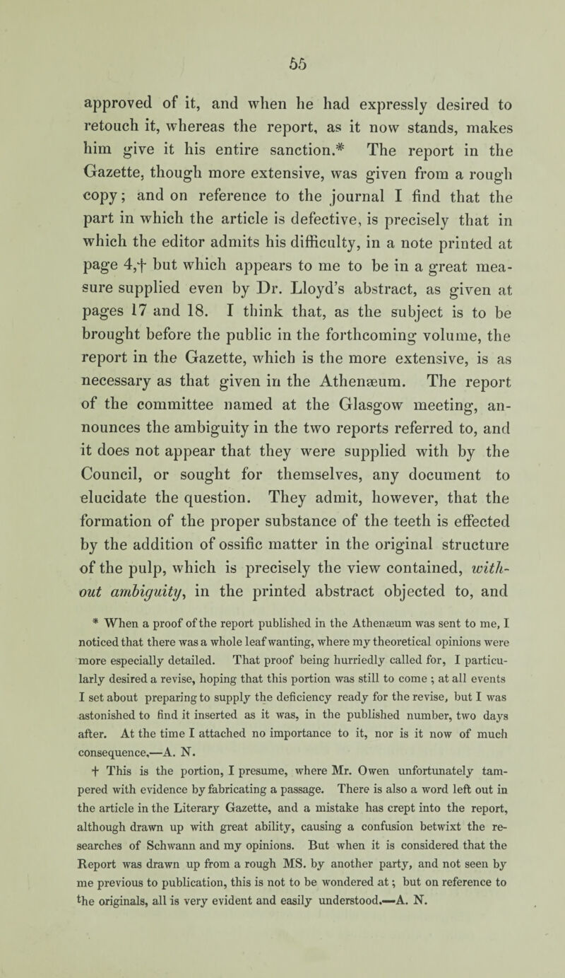 65 approved of it, and when he had expressly desired to retouch it, whereas the report, as it now stands, makes him give it his entire sanction.* The report in the Gazette, though more extensive, was given from a rough copy; and on reference to the journal I find that the part in which the article is defective, is precisely that in which the editor admits his difficulty, in a note printed at page 4,f but which appears to me to be in a great mea¬ sure supplied even by Dr. Lloyd’s abstract, as given at pages 17 and 18. I think that, as the subject is to be brought before the public in the forthcoming volume, the report in the Gazette, which is the more extensive, is as necessary as that given in the Athenaeum. The report of the committee named at the Glasgow meeting, an¬ nounces the ambiguity in the two reports referred to, and it does not appear that they were supplied with by the Council, or sought for themselves, any document to elucidate the question. They admit, however, that the formation of the proper substance of the teeth is effected by the addition of ossific matter in the original structure of the pulp, which is precisely the view contained, with¬ out ambiguity, in the printed abstract objected to, and * When a proof of the report published in the Athenaeum was sent to me, I noticed that there was a whole leaf wanting, where my theoretical opinions were more especially detailed. That proof being hurriedly called for, I particu¬ larly desired a revise, hoping that this portion was still to come ; at all events I set about preparing to supply the deficiency ready for the revise, but I was astonished to find it inserted as it was, in the published number, two days after. At the time I attached no importance to it, nor is it now of much consequence,—A. N. + This is the portion, I presume, where Mr. Owen unfortunately tam¬ pered with evidence by fabricating a passage. There is also a word left out in the article in the Literary Gazette, and a mistake has crept into the report, although drawn up with great ability, causing a confusion betwixt the re¬ searches of Schwann and my opinions. But when it is considered that the Report was drawn up from a rough MS. by another party, and not seen by me previous to publication, this is not to be wondered at; but on reference to the originals, all is very evident and easily understood.—A. N.