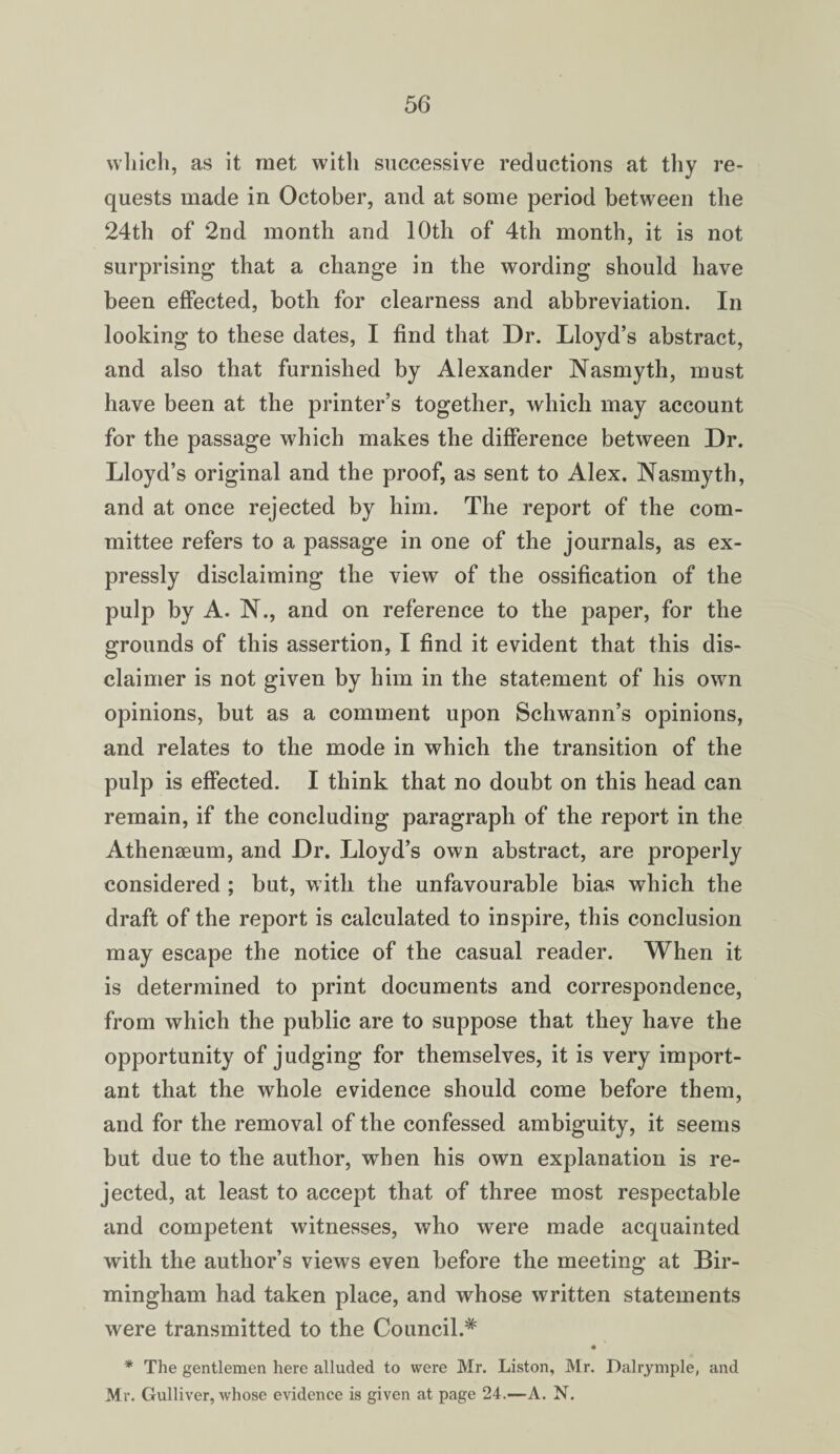 which, as it met with successive reductions at thy re¬ quests made in October, and at some period between the 24th of 2nd month and 10th of 4th month, it is not surprising that a change in the wording should have been effected, both for clearness and abbreviation. In looking to these dates, I find that Dr. Lloyd’s abstract, and also that furnished by Alexander Nasmyth, must have been at the printer’s together, which may account for the passage which makes the difference between Dr. Lloyd’s original and the proof, as sent to Alex. Nasmyth, and at once rejected by him. The report of the com¬ mittee refers to a passage in one of the journals, as ex¬ pressly disclaiming the view of the ossification of the pulp by A. N., and on reference to the paper, for the grounds of this assertion, I find it evident that this dis¬ claimer is not given by him in the statement of his own opinions, but as a comment upon Schwann’s opinions, and relates to the mode in which the transition of the pulp is effected. I think that no doubt on this head can remain, if the concluding paragraph of the report in the Athenaeum, and Dr. Lloyd’s own abstract, are properly considered ; but, with the unfavourable bias which the draft of the report is calculated to inspire, this conclusion may escape the notice of the casual reader. When it is determined to print documents and correspondence, from which the public are to suppose that they have the opportunity of judging for themselves, it is very import¬ ant that the whole evidence should come before them, and for the removal of the confessed ambiguity, it seems but due to the author, when his own explanation is re¬ jected, at least to accept that of three most respectable and competent witnesses, who were made acquainted with the author’s views even before the meeting at Bir¬ mingham had taken place, and whose written statements were transmitted to the Council.* « * The gentlemen here alluded to were Mr. Liston, Mr. Dalrymple, and Mr. Gulliver, whose evidence is given at page 24.—A. N.