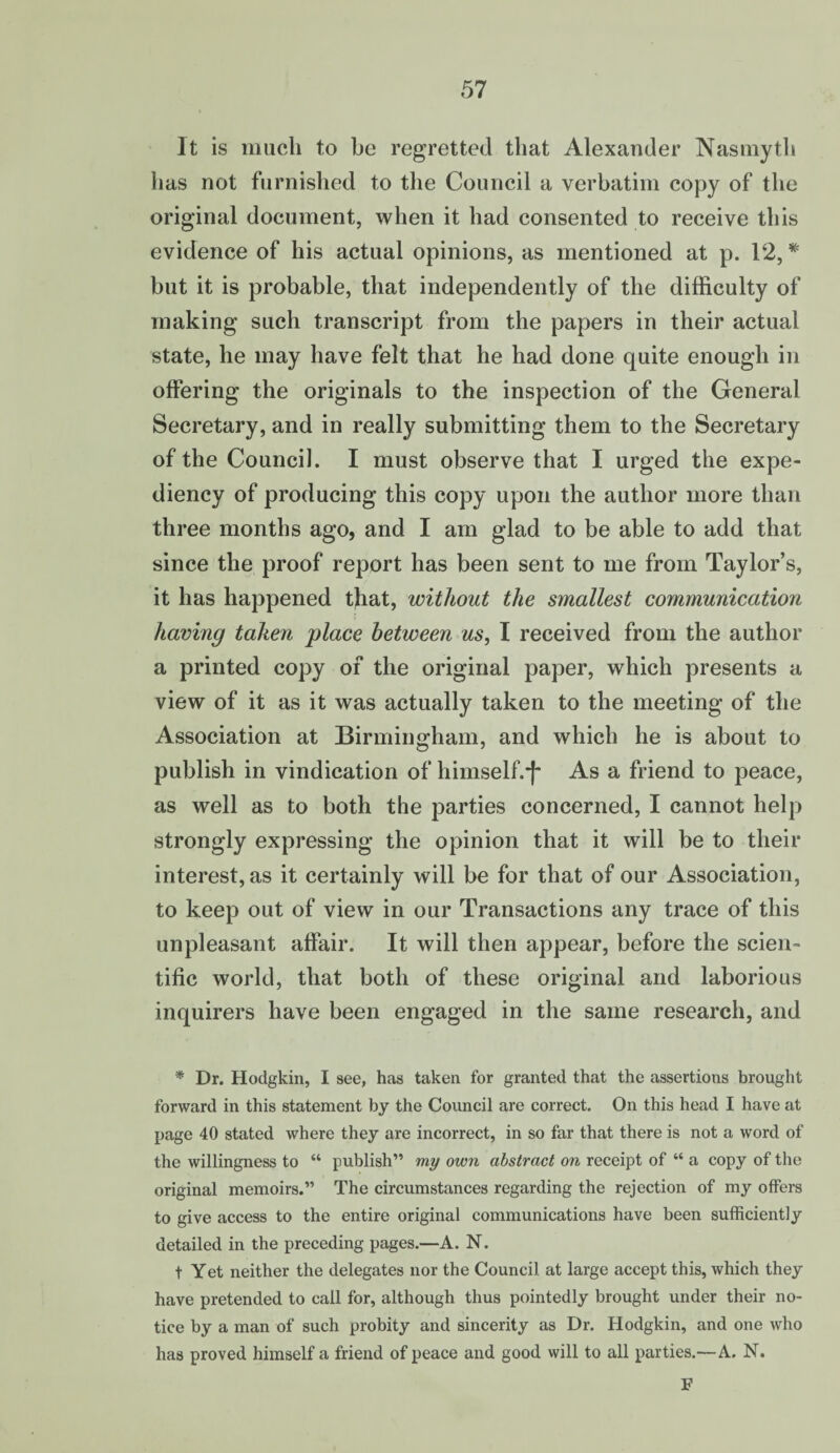 It is much to be regretted that Alexander Nasmyth has not furnished to the Council a verbatim copy of the original document, when it had consented to receive this evidence of his actual opinions, as mentioned at p. 12, * but it is probable, that independently of the difficulty of making such transcript from the papers in their actual state, he may have felt that he had done quite enough in offering the originals to the inspection of the General Secretary, and in really submitting them to the Secretary of the Council. I must observe that I urged the expe¬ diency of producing this copy upon the author more than three months ago, and I am glad to be able to add that since the proof report has been sent to me from Taylor’s, it has happened t}iat, without the smallest communication having taken place between us, I received from the author a printed copy of the original paper, which presents a view of it as it was actually taken to the meeting of the Association at Birmingham, and which he is about to publish in vindication of himself.1f As a friend to peace, as well as to both the parties concerned, I cannot help strongly expressing the opinion that it will be to their interest, as it certainly will be for that of our Association, to keep out of view in our Transactions any trace of this unpleasant affair. It will then appear, before the scien¬ tific world, that both of these original and laborious inquirers have been engaged in the same research, and * Dr. Hodgkin, I see, has taken for granted that the assertions brought forward in this statement by the Council are correct. On this head I have at page 40 stated where they are incorrect, in so far that there is not a word of the willingness to “ publish” my own abstract on receipt of “ a copy of the original memoirs.” The circumstances regarding the rejection of my offers to give access to the entire original communications have been sufficiently detailed in the preceding pages.—A. N. t Yet neither the delegates nor the Council at large accept this, which they have pretended to call for, although thus pointedly brought under their no¬ tice by a man of such probity and sincerity as Dr. Hodgkin, and one who has proved himself a friend of peace and good will to all parties.—A. N. F