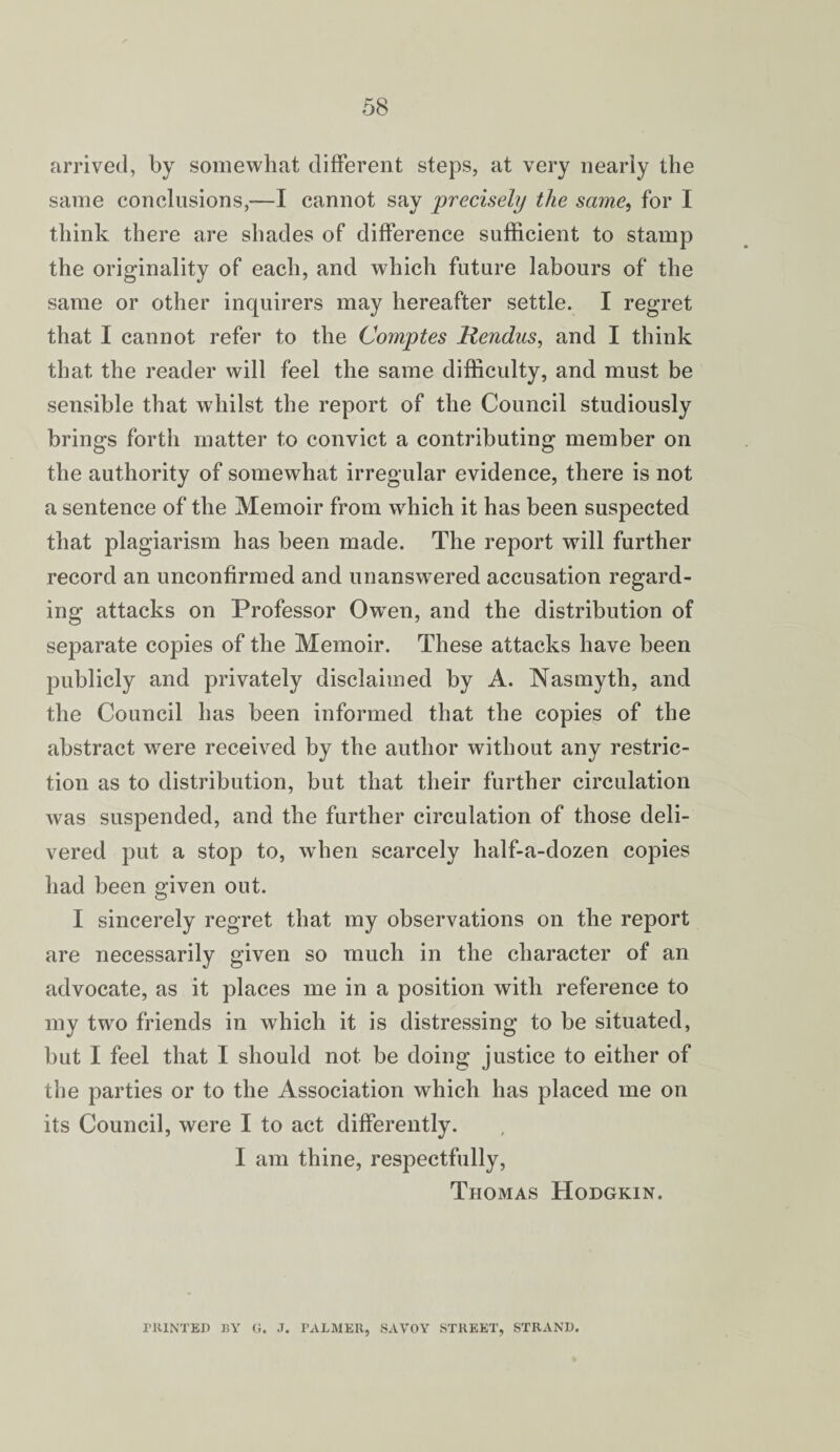 arrived, by somewhat different steps, at very nearly the same conclusions,-—I cannot say precisely the same, for I think there are shades of difference sufficient to stamp the originality of each, and which future labours of the same or other inquirers may hereafter settle. I regret that I cannot refer to the Comptes Hendus, and I think that the reader will feel the same difficulty, and must be sensible that whilst the report of the Council studiously brings forth matter to convict a contributing member on the authority of somewhat irregular evidence, there is not a sentence of the Memoir from wdiich it has been suspected that plagiarism has been made. The report will further record an unconfirmed and unanswered accusation regard¬ ing attacks on Professor Owen, and the distribution of separate copies of the Memoir. These attacks have been publicly and privately disclaimed by A. Nasmyth, and the Council has been informed that the copies of the abstract were received by the author without any restric¬ tion as to distribution, but that their further circulation was suspended, and the further circulation of those deli¬ vered put a stop to, when scarcely half-a-dozen copies had been given out. I sincerely regret that my observations on the report are necessarily given so much in the character of an advocate, as it places me in a position with reference to my two friends in which it is distressing to be situated, but I feel that I should not be doing justice to either of the parties or to the Association which has placed me on its Council, were I to act differently. I am thine, respectfully, Thomas Hodgkin. PRINTED BY G. J. PALMER, SAVOY STREET, STRAND.