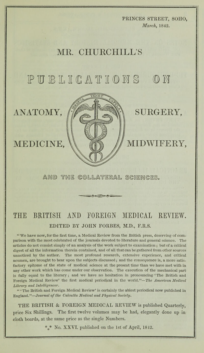 PRINCES STREET, SOHO, March, 1842. MR CHURCHILL’S IPIHIBlLIKCATiKDM © 1 ANATOMY, MEDICINE, SURGERY, MIDWIFERY, AIM® rail ©®LLATI[&A[L §(gQIIM(g[ THE BRITISH AND FOREIGN MEDICAL REVIEW. EDITED BY JOHN FORBES, M.D., F.R.S. “We have now, for the first time, a Medical Review from the British press, deserving of com¬ parison with the most celebrated of the journals devoted to iiterature and general science. The articles do not consist simply of an analysis of the work subject to examination ; but of a critical digest of all the information therein contained, and of all that can be gathered from other sources unnoticed by the author. The most profound research, extensive experience, and critical acumen, are brought to bear upon the subjects discussed; and the consequence is, a more satis¬ factory epitome of the state of medical science at the present time than we have met with in any other work which has come under our observation. The execution of the mechanical part is fully equal to the literary; and we have no hesitation in pronouncing ‘ The British and Foreign Medical Review’ the first medical periodical in the world.”— The American Medical Library and Intelligencer. « ‘ The British and Foreign Medical Review’ is certainly the ablest periodical now published in England.”—Journal of the Calcutta Medical and Physical Society. THE BRITISH & FOREIGN MEDICAL REVIEW is published Quarterly, price Six Shillings. The first twelve volumes may be had, elegantly done up in cloth boards, at the same price as the single Numbers. *** No. XXVI. published on the 1st of April, 1812.