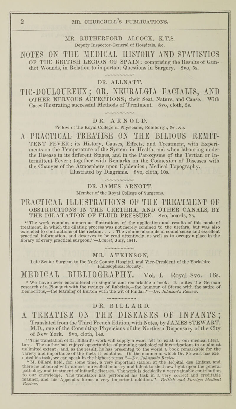 MR. RUTHERFORD ALCOCK, K.T.S. Deputy Inspector-General of Hospitals, &c. NOTES ON THE MEDICAL HISTORY AND STATISTICS OF THE BRITISH LEGION OF SPAIN; comprising the Results of Gun¬ shot Wounds, in Relation to important Questions in Surgery. 8vo, 5s. DR. ALLNATT. TIC-DOULOUREUX; OR, NEURALGIA FACIALIS, AND OTHER NERVOUS AFFECTIONS; their Seat, Nature, and Cause. With Cases illustrating successful Methods of Treatment. 8vo, cloth, 5s. DR. ARNOLD. Fellow of the Royal College of Physicians, Edinburgh, &c. Sec. A PRACTICAL TREATISE ON THE BILIOUS REMIT- TENT FEVER ; its History, Causes, Effects, and Treatment, with Experi¬ ments on the Temperature of the System in Health, and when labouring under the Disease in its different Stages, and in the Paroxysms of the Tertian or In¬ termittent Fever; together with Remarks on the Connexion of Diseases with the Changes of the Atmosphere upon Epidemics; Medical Topography. Illustrated by Diagrams. 8vo, cloth, 10s. DR. JAMES ARNOTT, Member of the Royal College of Surgeons. PRACTICAL ILLUSTRATIONS OP THE TREATMENT OP OBSTRUCTIONS IN THE URETHRA, AND OTHER CANALS, BY THE DILATATION OF FLUID PRESSURE. 8vo, boards, 3s. “ The work contains numerous illustrations of the application and results of this mode of treatment, in which the dilating process was not merely confined to the urethra, but was also extended to contractions of the rectum. . . . The volume abounds in sound sense and excellent practical information, and deserves to be read attentively, as weU as to occupy a place in the library of every practical surgeon.”—Lancet, July, 1841. MR. ATKINSON, Late Senior Surgeon to the York County Hospital, and Vice-President of the Yorkshire PhHosophical Society. MEDICAL BIBLIOGRAPHY. Vol. I. Royal 8vo. 16s. “ We have never encountered so singular and remarkable a book. It unites the German research of a Plouquet with the ravings of Rabelais,—the humour of Steme with the satire of Democritus,—the learning of Burton with the wit of Pindar.”—Dr. Johnson’s Review. DR. BILLARD. A TREATISE ON THE DISEASES OP INPANTS; Translated from the Third French Edition, with Notes, by JAMES STEWART, M.D., one of the Consulting Physicians of the Northern Dispensary of the City of New York. 8vo, cloth, 14s. “ This translation of Dr. Billard’s work will supply a want felt to exist in our medical litera¬ ture. The author has enjoyed opportunities of pursuing pathological investigations to an almost unlimited extent; and, as the result, he has presented to the world a book remarkable for the variety and importance of the facts it contains. Of the manner in which Dr. Stewart has exe¬ cuted his task, we can speak in the highest terms.”—Dr. Johnson's Review. “M. BiUard held, for some time, a very important station at the Hopital des Enfans, and there he laboured with almost unrivaUed industry and talent to shed new light upon the general pathology and treatment of infantile diseases. The work is decidedly a very valuable contribution to our knowledge. The translator has performed his task in a very correct and creditable manner, and his Appendix forms a very important addition.”—British and Foreign Medical Review.