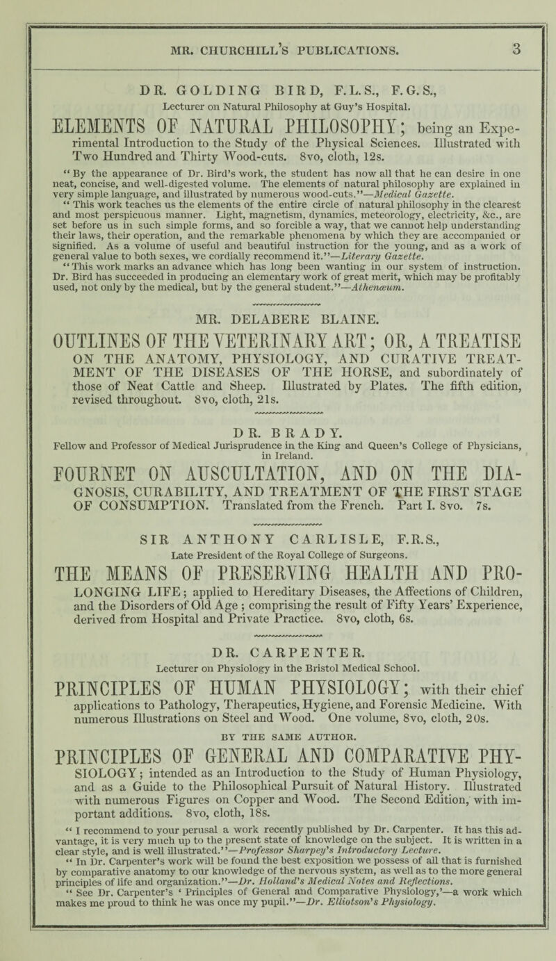 DR. GOLDING BIRD, F. L. S., F. G. S., Lecturer on Natural Philosophy at Guy’s Hospital. ELEMENTS OF NATURAL PHILOSOPHY; being an ExPe- riraental Introduction to the Study of the Physical Sciences. Illustrated with Two Hundred and Thirty Wood-cuts. 8vo, cloth, 12s. “ By the appearance of Dr. Bird’s work, the student has now aU that he can desire in one neat, concise, and well-digested volume. The elements of natural philosophy are explained in very simple language, and Hlustrated by numerous wood-cuts.”—Medical Gazette. “ This work teaches us the elements of the entire circle of natural philosophy in the clearest and most perspicuous manner. Light, magnetism, dynamics, meteorology, electricity, &c., are set before us hi such simple forms, and so forcible a way, that we cannot help understanding their laws, their operation, and the remarkable phenomena by which they are accompanied or signified. As a volume of useful and beautiful instruction for the young, and as a work of general value to both sexes, we cordiaUy recommend it.”—Literary Gazette. “ This work marks an advance which has long been wanting in our system of instruction. Dr. Bird has succeeded in producing an elementary work of great merit, which may be profitably used, not only by the medical, but by the general student.”—Athenceum. MR. DELABERE BLAINE. OUTLINES OF THE VETERINARY ART; OR, A TREATISE ON THE ANATOMY, PHYSIOLOGY, AND CURATIVE TREAT¬ MENT OF THE DISEASES OF THE HORSE, and subordinate^ of those of Neat Cattle and Sheep. Illustrated by Plates. The fifth edition, revised throughout. 8vo, cloth, 21s. DR. BRADY. FeUow and Professor of Medical Jurisprudence in the King and Queen’s College of Physicians, in Ireland. FOURNET ON AUSCULTATION, AND ON THE Dia¬ gnosis, CURABILITY, AND TREATMENT OF THE FIRST STAGE OF CONSUMPTION. Translated from the French. Part I. 8vo. 7s. SIR ANTHONY CARLISLE, F.R.S., Late President of the Royal College of Surgeons. THE MEANS OF PRESERVING HEALTH AND PRO- LONGING LIFE; applied to Hereditary Diseases, the Affections of Children, and the Disorders of Old Age ; comprising the result of Fifty Years’ Experience, derived from Hospital and Private Practice. 8vo, cloth, 6s. DR. CARPENTER. Lecturer on Physiology in the Bristol Medical School. PRINCIPLES OF HUMAN PHYSIOLOGY; with their chief applications to Pathology, Therapeutics, Hygiene, and Forensic Medicine. With numerous Illustrations on Steel and Wood. One volume, 8vo, cloth, 20s. BY THE SAME AUTHOR. PRINCIPLES OF GENERAL AND COMPARATIVE PHY- SIOLOGY; intended as an Introduction to the Study of Human Physiology, and as a Guide to the Philosophical Pursuit of Natural History. Illustrated with numerous Figures on Copper and Wood. The Second Edition, with im¬ portant additions. 8vo, cloth, 18s. “ I recommend to your perusal a work recently pubhshed by Dr. Carpenter. It has this ad¬ vantage, it is very much up to the present state of knowledge on the subject. It is written in a clear style, and is well illustrated.”—Professor Sharpey's Introductory Lecture. “ In Dr. Carpenter’s work wUl be found the best exposition we possess of all that is furnished by comparative anatomy to our knowledge of the nervous system, as well as to the more general principles of life and organization.”—Dr. Holland's Medical Notes and Reflections. “ See Dr. Carpenter’s ‘ Principles of General and Comparative Physiology,’—a work which makes me proud to think he was once my pupil.”—Dr. Elliotson's Physiology.