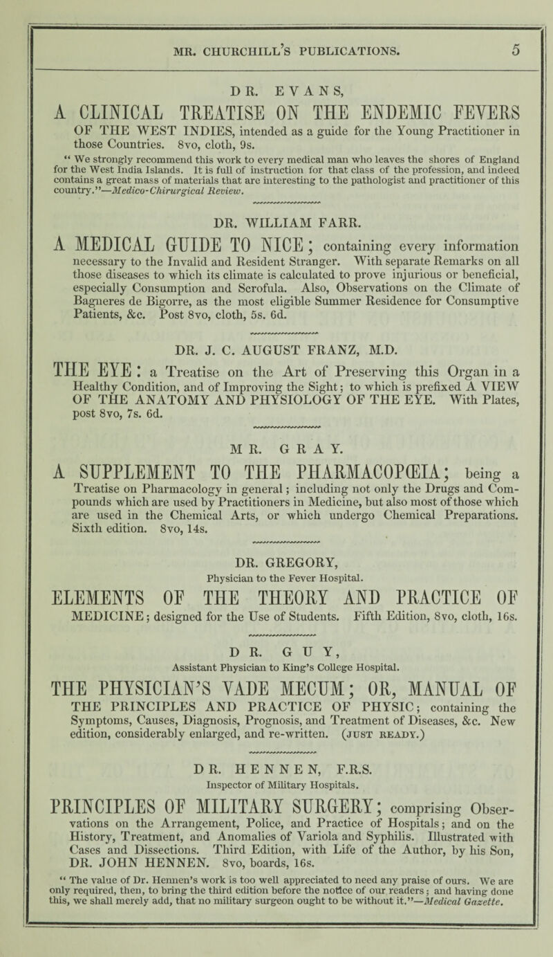 DR. EVANS, A CLINICAL TREATISE ON THE ENDEMIC EEYERS OF THE WEST INDIES, intended as a guide for the Young Practitioner in those Countries. 8vo, cloth, 9 s. “ We strongly recommend this work to every medical man who leaves the shores of England for the West India Islands. It is full of instruction for that class of the profession, and indeed contains a great mass of materials that are interesting to the pathologist and practitioner of this country.”—Medico-Chirurgical Review. DR. WILLIAM FARR. A MEDICAL GUIDE TO NICE; containing every information necessary to the Invalid and Resident Stranger. With separate Remarks on all those diseases to which its climate is calculated to prove injurious or beneficial, especially Consumption and Scrofula. Also, Observations on the Climate of Bagneres de Bigorre, as the most eligible Summer Residence for Consumptive Patients, &c. Post 8vo, cloth, 5s. 6d. DR. J. C. AUGUST FRANZ, M.D. TIIE EYE: a Treatise on the Art of Preserving this Organ in a Healthy Condition, and of Improving the Sight; to which is prefixed A VIEW OF THE ANATOMY AND PHYSIOLOGY OF THE EYE. With Plates, post 8vo, 7s. 6d. MR. GRAY. A SUPPLEMENT TO THE PHARMACOPOEIA; being a Treatise on Pharmacology in general; including not only the Drugs and Com¬ pounds which are used by Practitioners in Medicine, but also most of those which are used in the Chemical Arts, or which undergo Chemical Preparations. Sixth edition. 8vo, 14s. DR. GREGORY, Physician to the Fever Hospital. ELEMENTS OF THE THEORY AND PRACTICE OF MEDICINE; designed for the Use of Students. Fifth Edition, 8vo, cloth, 16s. DR. GUY, Assistant Physician to King’s CoUege Hospital. THE PHYSICIAN’S VADE MECUM; OR, MANUAL OF THE PRINCIPLES AND PRACTICE OF PHYSIC; containing the Symptoms, Causes, Diagnosis, Prognosis, and Treatment of Diseases, &c. New edition, considerably enlarged, and re-written, (just ready.) DR. H E N N E N, F.R.S. Inspector of Military Hospitals. PRINCIPLES OF MILITARY SURGERY; comprising Obser¬ vations on the Arrangement, Police, and Practice of Hospitals; and on the History, Treatment, and Anomalies of Variola and Syphilis. Illustrated with Cases and Dissections. Third Edition, with Life of the Author, by his Son, DR. JOHN HENNEN. 8vo, boards, 16s. “ The value of Dr. Hemien’s work is too weU appreciated to need any praise of ours. We are only required, then, to bring the third edition before the notice of our readers; and having done this, we shall merely add, that no military surgeon ought to be without it.”—Medical Gazette.