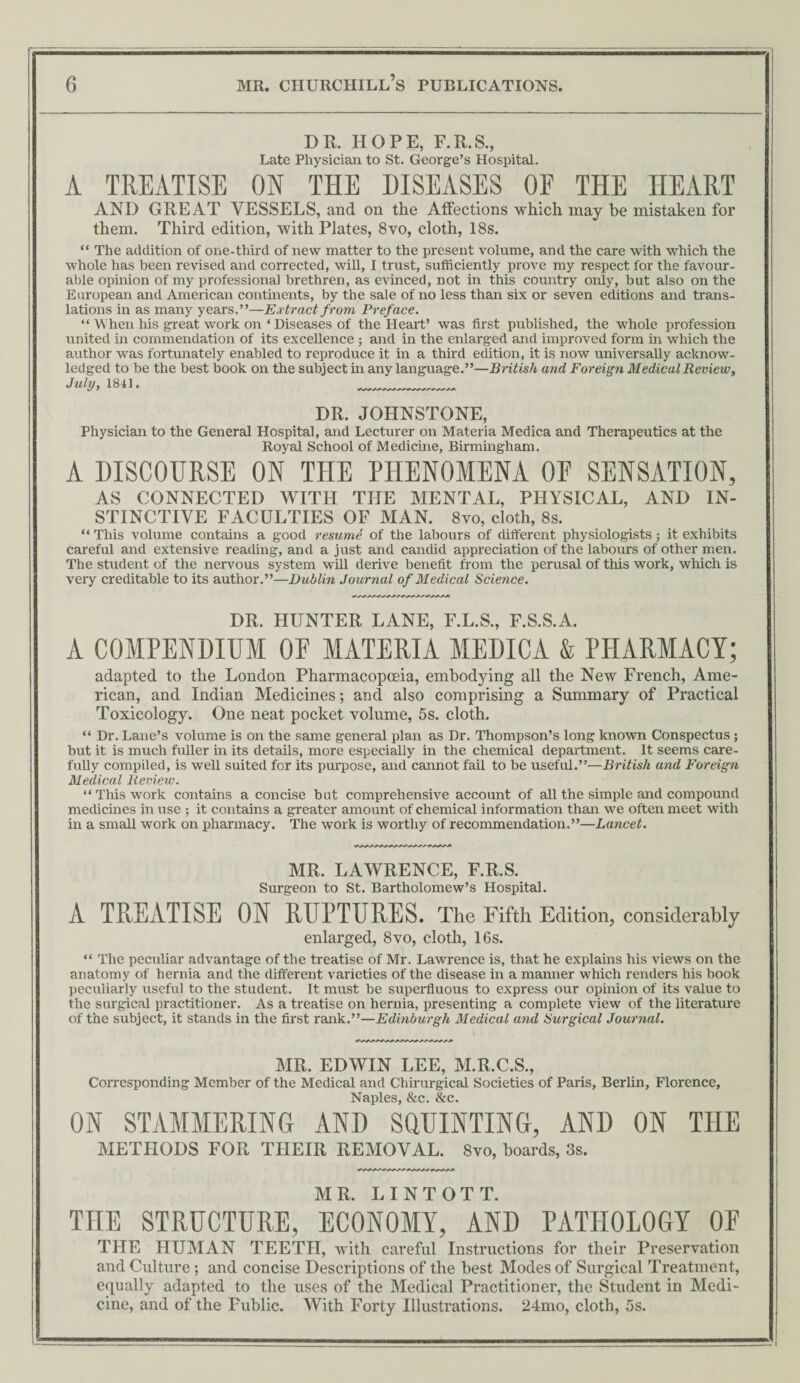 DR. HOPE, F.R.S., Late Physician to St. George’s Hospital. A TREATISE ON THE DISEASES OF THE HEART AND GREAT VESSELS, and on the Affections which may he mistaken for them. Third edition, with Plates, 8vo, cloth, 18s. “ The addition of one-third of new matter to the present volume, and the care with which the whole has been revised and corrected, will, I trust, sufficiently prove my respect for the favour¬ able opinion of my professional brethren, as evinced, not in this country only, but also on the European and American continents, by the sale of no less than six or seven editions and trans¬ lations in as many years.”—Extract from Preface. “ When his great work on ‘ Diseases of the Heart’ was first published, the whole profession united in commendation of its exceUence ; and in the enlarged and improved form in which the author was fortunately enabled to reproduce it in a third edition, it is now universaUy acknow¬ ledged to be the best book on the subject in any language.”—British and, Foreign Medical Review, July, 1841. __ DR. JOHNSTONE, Physician to the General Hospital, and Lecturer on Materia Medica and Therapeutics at the Royal School of Medicine, Birmingham. A DISCOURSE ON THE PHENOMENA OE SENSATION, AS CONNECTED WITH THE MENTAL, PHYSICAL, AND IN¬ STINCTIVE FACULTIES OF MAN. 8vo, cloth, 8s. “ This volume contains a good resumi of the labours of different physiologists; it exhibits careful and extensive reading, and a just and candid appreciation of the labours of other men. The student of the nervous system wHl derive benefit from the perusal of this work, which is veiy creditable to its author.”—Dublin Journal of Medical Science. DR. HUNTER LANE, F.L.S., F.S.S.A. A COMPENDIUM OE MATERIA MEDICA & PHARMACY; adapted to the London Pharmacopoeia, embodying all the New French, Ame¬ rican, and Indian Medicines; and also comprising a Summary of Practical Toxicology. One neat pocket volume, 5s. cloth. “ Dr. Lane’s volume is on the same general plan as Dr. Thompson’s long known Conspectus; but it is much fuller in its detaHs, more especially in the chemical department. It seems care- fuUy compiled, is well suited for its purpose, and cannot fail to be useful.”—British and Foreign Medical Review. ‘‘This work contains a concise but comprehensive account of all the simple and compound medicines in use ; it contains a greater amount of chemical information than we often meet with in a small work on pharmacy. The work is worthy of recommendation.”—Lancet. MR. LAWRENCE, F.R.S. Surgeon to St. Bartholomew’s Hospital. A TREATISE ON RUPTURES. The Fifth Edition, considerably enlarged, 8vo, cloth, 16s. “ The pecuHar advantage of the treatise of Mr. Lawrence is, that he explains his views on the anatomy of hernia and the different varieties of the disease in a manner which renders his book peculiarly useful to the student. It must be superfluous to express our opinion of its value to the surgical practitioner. As a treatise on hernia, presenting a complete view of the literature of the subject, it stands in the first rank.”—Edinburgh Medical and Surgical Journal. MR. EDWIN LEE, M.R.C.S., Corresponding Member of the Medical and Chirurgical Societies of Paris, Berlin, Florence, Naples, Scc. &c. ON STAMMERING AND SQUINTING, AND ON THE METHODS FOR THEIR REMOVAL. 8vo, boards, 3s. MR. LINTOTT. THE STRUCTURE, ECONOMY, AND PATHOLOGY OF THE HUMAN TEETH, with careful Instructions for their Preservation and Culture ; and concise Descriptions of the best Modes of Surgical Treatment, equally adapted to the uses of the Medical Practitioner, the Student in Medi¬ cine, and of the Fublic. With Forty Illustrations. 24mo, cloth, 5s.