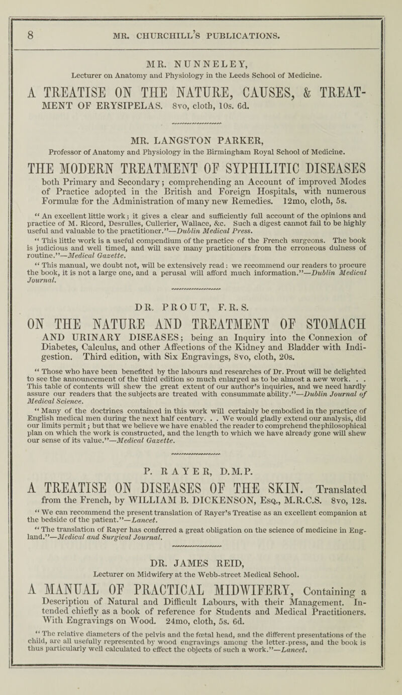 MR. NUNNELEY, Lecturer on Anatomy and Physiology in the Leeds School of Medicine. A TREATISE ON THE NATURE, CAUSES, & TREAT¬ MENT OF ERYSIPELAS. 8vo, cloth, 10s. 6d. MR. LANGSTON PARKER, Professor of Anatomy and Physiology in the Birmingham Royal School of Medicine. THE MODERN TREATMENT 0E SYPHILITIC DISEASES both Primary and Secondary; comprehending an Account of improved Modes of Practice adopted in the British and Foreign Hospitals, with numerous Formulae for the Administration of many new Remedies. 12mo, cloth, 5s. “ An excellent little work; it gives a clear and sufficiently fuU account of the opinions and practice of M. Ricord, DesruUes, Cullerier, Wallace, &c. Such a digest cannot fail to be highly useful and valuable to the practitioner.”—Dublin Medical Press. “ This little work is a useful compendium of the practice of the French surgeons. The book is judicious and weU timed, and will save many practitioners from the erroneous dulness of routine.”—Medical Gazette. “ This manual, we doubt not, will be extensively read: we recommend our readers to procure the book, it is not a large one, and a perusal will afford much information.”—Dublin Medical Journal. DR. PR OUT, F.R. S. ON THE NATURE AND TREATMENT OF STOMACH AND URINARY DISEASES; being an Inquiry into the Connexion of Diabetes, Calculus, and other Affections of the Kidney and Bladder with Indi¬ gestion. Third edition, with Six Engravings, 8vo, cloth, 20s. “ Those who have been benefited by the labours and researches of Dr. Prout wiH be delighted to see the announcement of the third edition so much enlarged as to be almost a new work. . . This table of contents will shew the great extent of our author’s inquiries, and we need hardly assure our readers that the subjects are treated with consummate ability.”—Dublin Journal of Medical Science. “ Many of the doctrines contained in this work will certainly be embodied in the practice of EngHsh medical men during the next half century. . . We would gladly extend our analysis, did our limits permit; but that we believe we have enabled the reader to comprehend the philosophical plan on which the work is constructed, and the length to which we have already gone wiH shew our sense of its value.”—Medical Gazette. P. RAYER, D.M.P. A TREATISE ON DISEASES OE THE SKIN. Translated from the French, by WILLIAM B. DICKENSON, Esq., M.R.C.S. 8vo, 12s. “ We can recommend the present translation of Rayer’s Treatise as an excellent companion at the bedside of the patient.”—Lancet. “ The translation of Rayer has conferred a great obhgation on the science of medicine in Eng¬ land.”—Medical and Surgical Journal. DR. JAMES REID, Lecturer on Midwifery at the Webb-street Medical School. A MANUAL OF PRACTICAL MIDWIFERY, Containing a Description of Natural and Difficult Labours, with their Management. In¬ tended chiefly as a book of reference for Students and Medical Practitioners. With Engravings on Wood. 24mo, cloth, 5s. 6d. “ The relative diameters of the pelvis and the foetal head, and the different presentations of the child, are aU usefully represented by wood engravings among the letter-press, and the book is thus particularly weU calculated to effect the objects of such a work.”—Lancet.