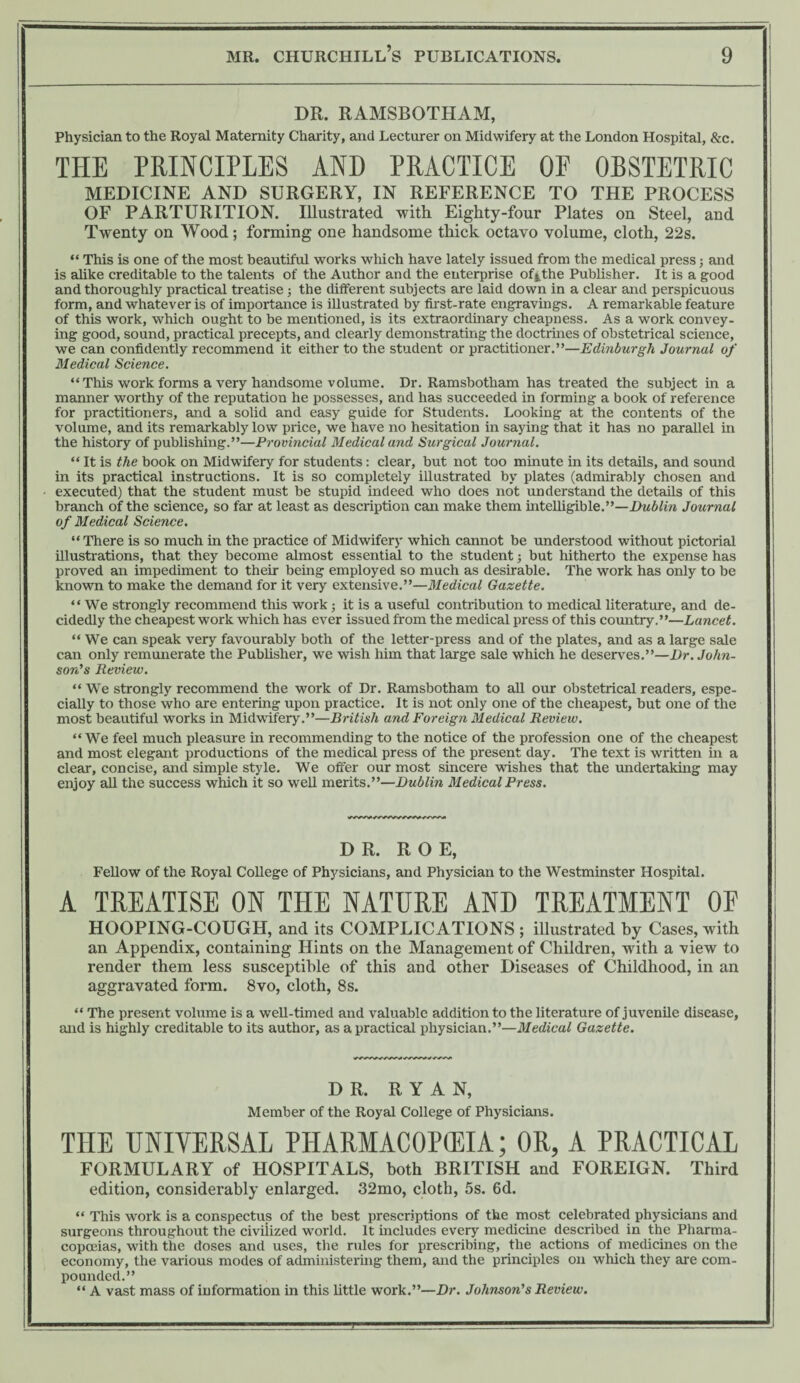 DR. RAMSBOTHAM, Physician to the Royal Maternity Charity, and Lecturer on Midwifery at the London Hospital, &c. THE PRINCIPLES AND PRACTICE OF OBSTETRIC MEDICINE AND SURGERY, IN REFERENCE TO THE PROCESS OF PARTURITION. Illustrated with Eighty-four Plates on Steel, and Twenty on Wood; forming one handsome thick octavo volume, cloth, 22s. “ This is one of the most beautiful works which have lately issued from the medical press; and is alike creditable to the talents of the Author and the enterprise of^the Publisher. It is a good and thoroughly practical treatise ; the different subjects are laid down in a clear and perspicuous form, and whatever is of importance is illustrated by first-rate engravings. A remarkable feature of this work, which ought to be mentioned, is its extraordinary cheapness. As a work convey¬ ing good, sound, practical precepts, and clearly demonstrating the doctrines of obstetrical science, we can confidently recommend it either to the student or practitioner.”—Edinburgh Journal of Medical Science. “This work forms a very handsome volume. Dr. Ramsbotham has treated the subject in a manner worthy of the reputation he possesses, and has succeeded in forming a book of reference for practitioners, and a solid and easy guide for Students. Looking at the contents of the volume, and its remarkably low price, we have no hesitation in saying that it has no parallel in the history of publishing.”—Provincial Medical and Surgical Journal. “ It is the book on Midwifery for students: clear, but not too minute in its details, and sound in its practical instructions. It is so completely illustrated by plates (admirably chosen and executed) that the student must be stupid indeed who does not understand the details of this branch of the science, so far at least as description can make them intelligible.”—Dublin Journal of Medical Science. “There is so much in the practice of Midwifery which cannot be understood without pictorial illustrations, that they become almost essential to the student; but hitherto the expense has proved an impediment to their being employed so much as desirable. The work has only to be known to make the demand for it very extensive.”—Medical Gazette. “We strongly recommend this work ; it is a useful contribution to medical literature, and de¬ cidedly the cheapest work which has ever issued from the medical press of this country.”—Lancet. “ We can speak very favourably both of the letter-press and of the plates, and as a large sale can only remunerate the Publisher, we wish him that large sale which he deserves.”—Dr. John¬ son’s Review. “ We strongly recommend the work of Dr. Ramsbotham to aU our obstetrical readers, espe¬ cially to those who are entering upon practice. It is not only one of the cheapest, but one of the most beautiful works in Midwifery.”—British and Foreign Medical Review. “ We feel much pleasure in recommending to the notice of the profession one of the cheapest and most elegant productions of the medical press of the present day. The text is written in a clear, concise, and simple style. We offer our most sincere wishes that the undertaking may enjoy all the success which it so weU merits.”—Dublin Medical Press. DR. ROE, FeUow of the Royal College of Physicians, and Physician to the Westminster Hospital. A TREATISE ON THE NATURE AND TREATMENT OF HOOPING-COUGH, and its COMPLICATIONS ; illustrated by Cases, with an Appendix, containing Hints on the Management of Children, with a view to render them less susceptible of this and other Diseases of Childhood, in an aggravated form. 8vo, cloth, 8 s. “ The present volume is a weU-timed and valuable addition to the literature of juvenUe disease, and is highly creditable to its author, as a practical physician.”—Medical Gazette. DR. RYAN, Member of the Royal College of Physicians. THE UNIYERSAL PHARMACOPEIA; OR, A PRACTICAL FORMULARY of HOSPITALS, both BRITISH and FOREIGN. Third edition, considerably enlarged. 32mo, cloth, 5s. 6d. “ This work is a conspectus of the best prescriptions of the most celebrated physicians and surgeons throughout the civilized world. It includes every medicine described in the Pharma¬ copoeias, with the doses and uses, the rules for prescribing, the actions of medicines on the economy, the various modes of administering them, and the principles on which they are com¬ pounded.” “ A vast mass of information in this Httle work.”—Dr. Johnson’s Review.
