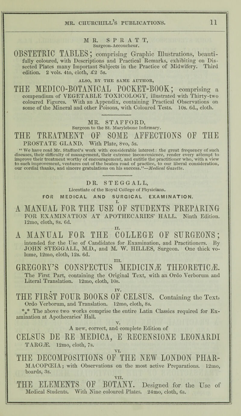 MR. S P R A T T, Surgeon-Accoucheur. OBSTETRIC TABLES; comprising Graphic Illustrations, beauti¬ fully coloured, with Descriptions and Practical Remarks, exhibiting on Dis¬ sected Plates many Important Subjects in the Practice of Midwifery. Third edition. 2 vols. 4to, cloth, £2 5s. ALSO, BY THE SAME AUTHOR, THE MEDICO-BOTANICAL POCKET-BOOK; comprising a compendium of VEGETABLE TOXICOLOGY, illustrated with Thirty-two coloured Figures. With an Appendix, containing Practical Observations on some of the Mineral and other Poisons, with Coloured Tests. 10s. 6d., cloth. MR. STAFFORD, Surgeon to the St. Marylebone Infirmary. THE TREATMENT OF SOME AFFECTIONS OF THE PROSTATE GLAND. With Plate, 8vo, 5s. “ We have read Mr. Stafford’s work with considerable interest: the great frequency of such diseases, their difficulty of management, their extreme inconvenience, render every attempt to improve their treatment worthy of encouragement, and entitle the practitioner who, with a view to such improvement, ventures out of the beaten road of practice, to our liberal consideration, our cordial thanks, and sincere gratulations on his success.”—Medical Gazette. DR. STEGGALL, Licentiate of the Royal College of Physicians. FOR MEDICAL AND SURGICAL EXAMINATION. A MANUAL FOR THE USE OF STUDENTS PREPARING FOR EXAMINATION AT APOTHECARIES’ HALL. Ninth Edition. 12mo, cloth, 8s. 6d. A MANUAL FOR THE COLLEGE OF SURGEONS; intended for the Use of Candidates for Examination, and Practitioners. By JOHN STEGGALL, M.D., and M. W. HILLES, Surgeon. One thick vo¬ lume, 12mo, cloth, 12s. 6d. ill. GREGORY’S CONSPECTUS MEDICINE THEORETICS. The First Part, containing the Original Text, with an Ordo Verborum and Literal Translation. 12mo, cloth, 10s. iv. THE FIRST FOUR ROOKS OF CELSUS. Containing the Text, Ordo Verborum, and Translation. 12mo, cloth, 8s. *** The above two works comprise the entire Latin Classics required for Ex¬ amination at Apothecaries’ Hall. v. A new, correct, and complete Edition of CELSUS DE RE MEDICA, E RECENSIONS LEONARDI TARG7E. 12mo, cloth, 7s. THE DECOMPOSITIONS OF THE NEW LONDON PHAR- MACOPG3IA; with Observations on the most active Preparations. 12mo, boards, 3s. VII. THE ELEMENTS OF BOTANY. Designed for the Use of Medical Students. With Nine coloured Plates. 24mo, cloth, 6s.