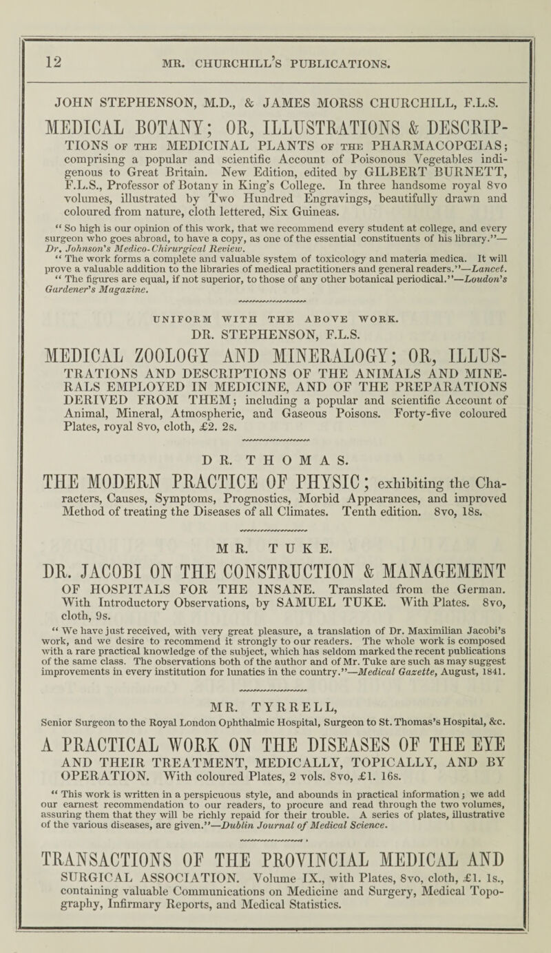 JOHN STEPHENSON, M.D., & JAMES MORSS CHURCHILL, F.L.S. MEDICAL BOTANY; OR, ILLUSTRATIONS & DESCRIP¬ TIONS of the MEDICINAL PLANTS of the PHARMACOPCEIAS; comprising a popular and scientific Account of Poisonous Vegetables indi¬ genous to Great Britain. New Edition, edited by GILBERT BURNETT, F.L.S., Professor of Botany in King’s College. In three handsome royal 8vo volumes, illustrated by Two Hundred Engravings, beautifully drawn and coloured from nature, cloth lettered, Six Guineas. “ So high is our opinion of this work, that we recommend every student at college, and every surgeon who goes abroad, to have a copy, as one of the essential constituents of his library.”— Dr. Johnson's Medico- Chirurgical Review. “ The work forms a complete and valuable system of toxicology and materia medica. It will prove a valuable addition to the libraries of medical practitioners and general readers.”—Lancet. “ The figures are equal, if not superior, to those of any other botanical periodical.”—Loudon's Gardener's Magazine. UNIFORM WITH THE ABOVE WORK. DR. STEPHENSON, F.L.S. MEDICAL ZOOLOGY AND MINERALOGY; OR, ILLUS- TRATIONS AND DESCRIPTIONS OF THE ANIMALS AND MINE¬ RALS EMPLOYED IN MEDICINE, AND OF THE PREPARATIONS DERIVED FROM THEM; including a popular and scientific Account of Animal, Mineral, Atmospheric, and Gaseous Poisons. Forty-five coloured Plates, royal 8vo, cloth, £2. 2s. DR. T FI O M A S. THE MODERN PRACTICE OF PHYSIC; exhibiting the Cha- racters, Causes, Symptoms, Prognostics, Morbid Appearances, and improved Method of treating the Diseases of all Climates. Tenth edition. 8vo, 18s. MR. T U K E. DR. JACOBI ON THE CONSTRUCTION & MANAGEMENT OF HOSPITALS FOR THE INSANE. Translated from the German. With Introductory Observations, by SAMUEL TUKE. With Plates. 8vo, cloth, 9 s. “ We have just received, with very great pleasure, a translation of Dr. Maximfiian Jacobi’s work, and we desire to recommend it strongly to our readers. The whole work is composed with a rare practical knowledge of the subject, which has seldom marked the recent publications of the same class. The observations both of the author and of Mr. Tuke are such as may suggest improvements in every institution for lunatics in the country.”—Medical Gazette, August, 1841. MR. TYRRELL, Senior Surgeon to the Royal London Ophthalmic Hospital, Surgeon to St. Thomas’s Hospital, &c. A PRACTICAL WORK ON THE DISEASES OF THE EYE AND THEIR TREATMENT, MEDICALLY, TOPICALLY, AND BY OPERATION. With coloured Plates, 2 vols. 8vo, £1. 16s. “ This work is written in a perspicuous style, and abounds in practical information; we add our earnest recommendation to our readers, to procure and read through the two volumes, assuring them that they will be richly repaid for their trouble. A series of plates, illustrative of the various diseases, are given.”—Dublin Journal of Medical Science. TRANSACTIONS OF THE PROVINCIAL MEDICAL AND SURGICAL ASSOCIATION. Volume IX., with Plates, 8vo, cloth, £1. Is., containing valuable Communications on Medicine and Surgery, Medical Topo¬ graphy, Infirmary Reports, and Medical Statistics.