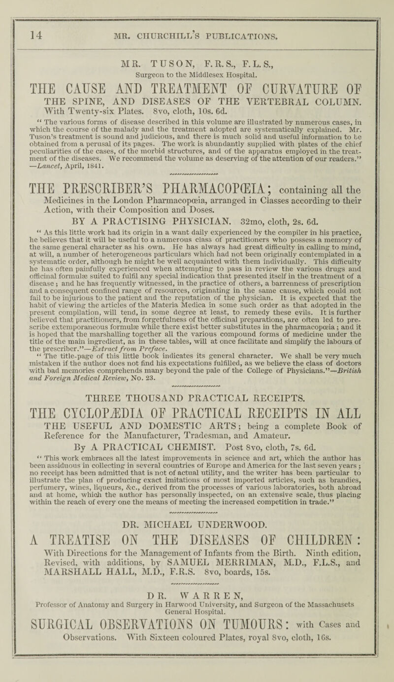 MR. TUSON, F.R. S., F. L. S., Surgeon to the Middlesex Hospital. TIIE CAUSE AND TREATMENT OF CURVATURE OF THE SPINE, AND DISEASES OF THE VERTEBRAL COLUMN. With Twenty-six Plates. 8vo, cloth, 10s. 6d. “ The various forms of disease described in this volume are illustrated by numerous cases, in which the course of the malady and the treatment adopted are systematically explained. Mr. Tuson’s treatment is sound and judicious, and there is much solid and useful information to be obtained from a perusal of its pages. The work is abundantly supplied with plates of the chief peculiarities of the cases, of the morbid structures, and of the apparatus employed in the treat¬ ment of the diseases. We recommend the volume as deserving of the attention of our readers.” —Lancet, AprE, 1841. THE PRESCRIBER’S PHARMACOPOEIA; containing all the Medicines in the London Pharmacopoeia, arranged in Classes according to their Action, with their Composition and Doses. BY A PRACTISING PHYSICIAN. 32mo, cloth, 2s. 6d. “ As this little work had its origin in a want daily experienced by the compiler in his practice, he believes that it will be useful to a numerous class of practitioners who possess a memory of the same general character as his own. He has always had great difficulty in calling to mind, at will, a number of heterogeneous particulars which had not been originally contemplated in a systematic order, although he might be well acquainted with them individuaUy. This difficulty he has often painfully experienced when attempting to pass in review the various drugs and officinal formulae suited to fulfil any special indication that presented itself in the treatment of a disease ; and he has frequently witnessed, in the practice of others, a barrenness of prescription and a consequent confined range of resources, originating in the same cause, which could not fail to be injurious to the patient and the reputation of the physician. It is expected that the habit of viewing the articles of the Materia Medica in some such order as that adopted in the present compilation, will tend, in some degree at least, to remedy these evils. It is further believed that practitioners, from forgetfulness of the officinal preparations, are often led to pre¬ scribe extemporaneous formulae wlule there exist better substitutes in the pharmacopceia; and it is hoped that the marshalling together all the various compound forms of medicine under the title of the main ingredient, as in these tables, wiU at once facilitate and simplify the labours of the prescriber.”—Extract from Preface. “ The title-page of this little book indicates its general character. We shall be very much mistaken if the author does not find his expectations fulfilled, as we believe the class of doctors with bad memories comprehends many beyond the pale of the College of Physicians.”—British and Foreign Medical Review, No. 23. THREE THOUSAND PRACTICAL RECEIPTS. THE CYCLOPAEDIA OE PRACTICAL RECEIPTS IN ALL THE USEFUL AND DOMESTIC ARTS; being a complete Book of Reference for the Manufacturer, Tradesman, and Amateur. By A PRACTICAL CHEMIST. Post 8vo, cloth, 7s. 6d. “ This work embraces all the latest improvements in science and art, which the author has been assiduous in collecting in several countries of Europe and America for the last seven years ; no receipt has been admitted that is not of actual utility, and the writer has been particular to illustrate the plan of producing exact imitations of most imported articles, such as brandies, perfumery, wines, liqueurs, &c., derived from the processes of various laboratories, both abroad and at home, which the author has personally inspected, on an extensive scale, thus placing within the reach of eveiy one the means of meeting the increased competition in trade.” DR. MICHAEL UNDERWOOD. A TREATISE ON TILE DISEASES OF CHILDREN: With Directions for the Management of Infants from the Birth. Ninth edition, Revised, with additions, by SAMUEL MERRIMAN, M.D., F.L.S., MARSHALL HALL, M.D., F.R.S. 8vo, boards, 15s. and DR. WARREN, Professor of Anatomy and Surgery in Harwood University, and Surgeon of the Massachusets General Hospital. SURGICAL ORSERYATIONS ON TUMOURS: with Cases and Observations. With Sixteen coloured Plates, royal 8vo, cloth, 16s.
