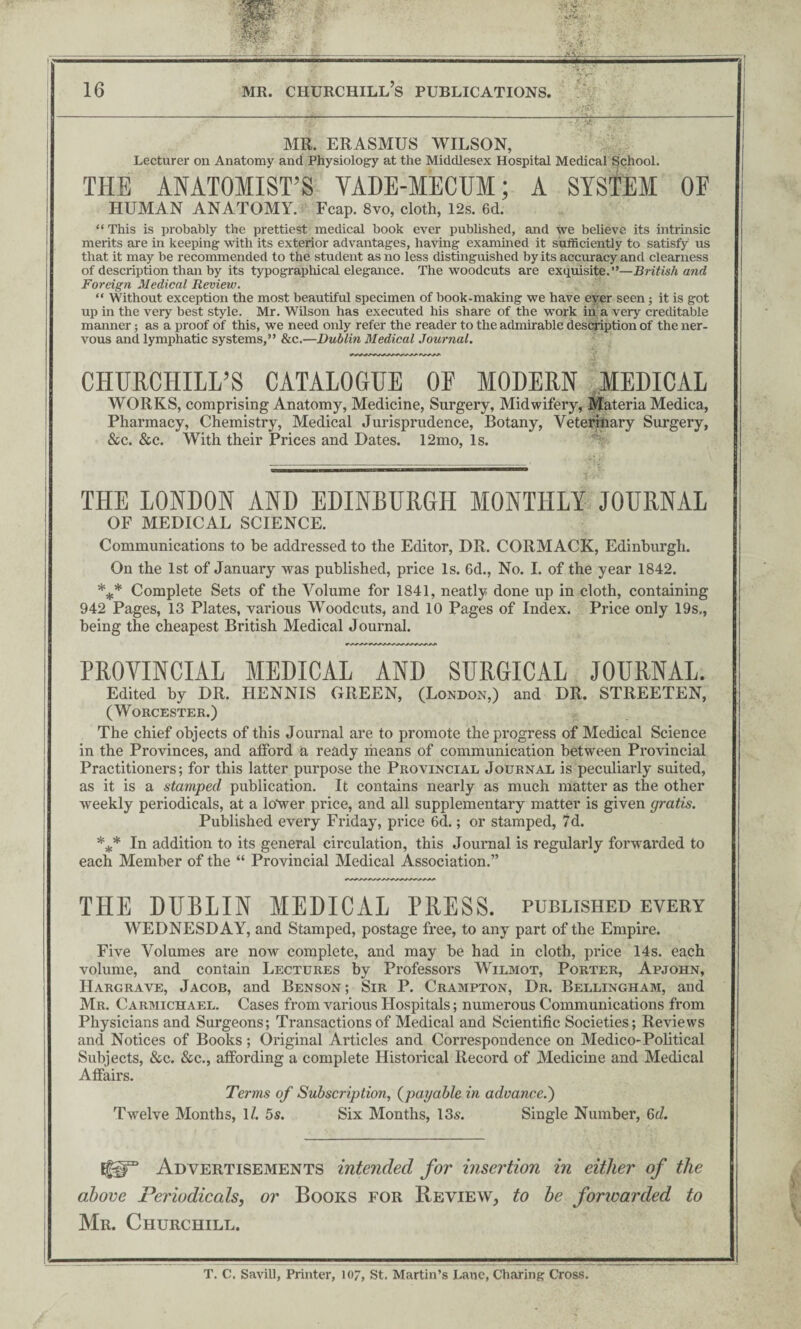 MR. ERASMUS WILSON, Lecturer on Anatomy and Physiology at the Middlesex Hospital Medical School. THE ANATOMIST’S VADE-MECUM; A SYSTEM OE HUMAN ANATOMY. Fcap. 8vo, cloth, 12s. 6d. “ This is probably the prettiest medical book ever published, and we believe its intrinsic merits are in keeping with its exterior advantages, having examined it sufficiently to satisfy us that it may be recommended to the student as no less distinguished by its accuracy and clearness of description than by its typographical elegance. The woodcuts are exquisite.”—British and Foreign Medical Review. “ Without exception the most beautiful specimen of book-making we have ever seen; it is got up in the very best style. Mr. Wilson has executed his share of the work in a very creditable manner; as a proof of this, we need only refer the reader to the admirable description of the ner¬ vous and lymphatic systems,” &c.—Dublin Medical Journal. CHURCHILL’S CATALOGUE OF MODERN MEDICAL WORKS, comprising Anatomy, Medicine, Surgery, Midwifery, Materia Medica, Pharmacy, Chemistry, Medical Jurisprudence, Botany, Veterinary Surgery, See. 8ec. With their Prices and Dates. 12mo, Is. THE LONDON AND EDINEURGH MONTHLY JOURNAL OF MEDICAL SCIENCE. Communications to be addressed to the Editor, DR. CORMACK, Edinburgh. On the 1st of January was published, price Is. 6d., No. I. of the year 1842. *** Complete Sets of the Volume for 1841, neatly done up in cloth, containing 942 Pages, 13 Plates, various Woodcuts, and 10 Pages of Index. Price only 19s,, being the cheapest British Medical Journal. PROVINCIAL MEDICAL AND SURGICAL JOURNAL. Edited by DR. HENNIS GREEN, (London,) and DR. STREETEN, (Worcester.) The chief objects of this Journal are to promote the progress of Medical Science in the Provinces, and afford a ready iheans of communication between Provincial Practitioners; for this latter purpose the Provincial Journal is peculiarly suited, as it is a stamped publication. It contains nearly as much matter as the other weekly periodicals, at a ltfwer price, and all supplementary matter is given gratis. Published every Friday, price 6d.; or stamped, 7d. *** In addition to its general circulation, this Journal is regularly forwarded to each Member of the “ Provincial Medical Association.” THE DURLIN MEDICAL PRESS, published every WEDNESDAY, and Stamped, postage free, to any part of the Empire. Five Volumes are now complete, and may be had in cloth, price 14s. each volume, and contain Lectures by Professors Wilmot, Porter, Apjohn, Hargrave, Jacob, and Benson; Sir P. Crampton, Dr. Bellingham, and Mr. Carmichael. Cases from various Hospitals; numerous Communications from Physicians and Surgeons; Transactions of Medical and Scientific Societies; Reviews and Notices of Books; Original Articles and Correspondence on Medico-Political Subjects, See. See., affording a complete Historical Record of Medicine and Medical Affairs. Terms of Subscription, (payable in advance.') Twelve Months, 1/. 5s. Six Months, 13s. Single Number, 6d. If^® Advertisements intended for insertion in either of the above Periodicals, or Books for Review, to he forivarded to Mr. Churchill. T. C. SaviU, Printer, 107, St. Martin’s Lane, Charing Cross.