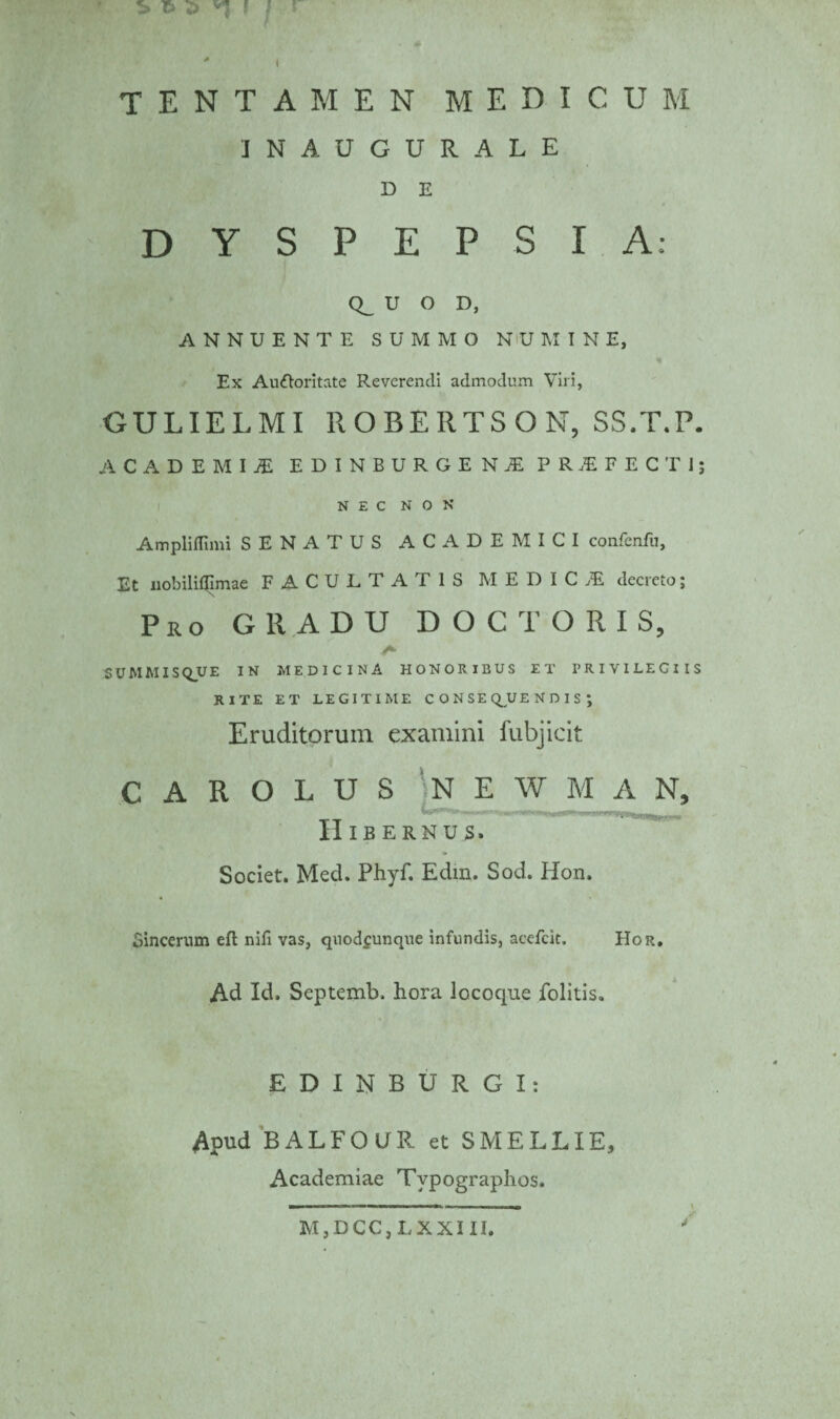 65 'I ! I I tentamen medicum INAUGURALE D E DYSPEPSIA: Q_ U O D, ANNUENTE SUMMO N'U MINE, Ex Au&oritate Reverendi admodum Viri, GULIELMI ROBERTSON, SS.T.P. ACADEMI.* EDINBURGEN* PRiFECTI; NEC NON Ampliflimi SENATUS ACADEMICI confenfu. Et liobiliQImae FACULTA I IS MEDICAE decreto; Pio GRADU DOCTORIS, SUMMIS Q_U E IN MEDICINA HONORIBUS ET PRIVILEGIIS RITE ET LEGITIME CONSEQUENDIS; Eruditorum examini fubjicit C A R O L U S N E W M A N, Hibernus. Societ. Med. Phyf. Edin. Sod. Hon. Sincerum eft nili vas, qnodfUnque infundis, acefcit. Hor. Ad Id. Septemb. hora lococpae folitis. E D I N B U R G I: Apud BALFOUR et SMELLIE, Academiae Tvpographos. MjDCCjLXXIII.